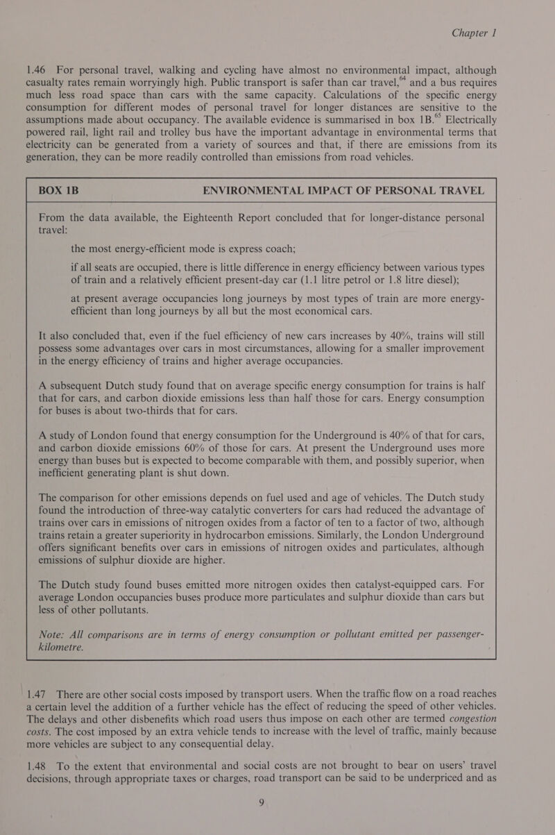 1.46 For personal travel, walking and cycling have almost no environmental impact, although casualty rates remain worryingly high. Public transport is safer than car travel,” and a bus requires much less road space than cars with the same capacity. Calculations of the specific energy consumption for different modes of personal travel for longer distances are sensitive to the assumptions made about occupancy. The available evidence is summarised in box 1B.” Electrically powered rail, light rail and trolley bus have the important advantage in environmental terms that electricity can be generated from a variety of sources and that, if there are emissions from its generation, they can be more readily controlled than emissions from road vehicles. ENVIRONMENTAL IMPACT OF PERSONAL TRAVEL From the data available, the Eighteenth Report concluded that for longer-distance personal travel: the most energy-efficient mode is express coach; if all seats are occupied, there is little difference in energy efficiency between various types of train and a relatively efficient present-day car (1.1 litre petrol or 1.8 litre diesel); at present average occupancies long journeys by most types of train are more energy- efficient than long journeys by all but the most economical cars. It also concluded that, even if the fuel efficiency of new cars increases by 40%, trains will still possess some advantages over cars in most circumstances, allowing for a smaller improvement in the energy efficiency of trains and higher average occupancies. A subsequent Dutch study found that on average specific energy consumption for trains is half that for cars, and carbon dioxide emissions less than half those for cars. Energy consumption for buses is about two-thirds that for cars. A study of London found that energy consumption for the Underground is 40% of that for cars, and carbon dioxide emissions 60% of those for cars. At present the Underground uses more energy than buses but is expected to become comparable with them, and possibly superior, when inefficient generating plant is shut down. The comparison for other emissions depends on fuel used and age of vehicles. The Dutch study found the introduction of three-way catalytic converters for cars had reduced the advantage of trains over cars in emissions of nitrogen oxides from a factor of ten to a factor of two, although trains retain a greater superiority in hydrocarbon emissions. Similarly, the London Underground offers significant benefits over cars in emissions of nitrogen oxides and particulates, although emissions of sulphur dioxide are higher. The Dutch study found buses emitted more nitrogen oxides then catalyst-equipped cars. For average London occupancies buses produce more particulates and sulphur dioxide than cars but less of other pollutants.  1.47. There are other social costs imposed by transport users. When the traffic flow on a road reaches a certain level the addition of a further vehicle has the effect of reducing the speed of other vehicles. The delays and other disbenefits which road users thus impose on each other are termed congestion costs. The cost imposed by an extra vehicle tends to increase with the level of traffic, mainly because more vehicles are subject to any consequential delay. 1.48 To the extent that environmental and social costs are not brought to bear on users’ travel decisions, through appropriate taxes or charges, road transport can be said to be underpriced and as a