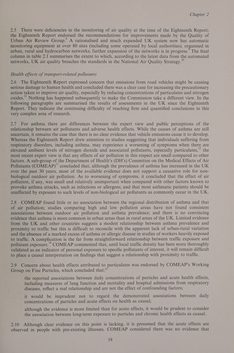 2.5 There were deficiencies in the monitoring of air quality at the time of the Eighteenth Report; the Eighteenth Report endorsed the recommendations for improvements made by the Quality of Urban Air Review Group.’ A rationalised and much expanded UK system now has automatic monitoring equipment at over 80 sites (including some operated by local authorities), organised in urban, rural and hydrocarbon networks; further expansion of the networks is in progress. The final column in table 2.1 summarises the extent to which, according to the latest data from the automated networks, UK air quality breaches the standards in the National Air Quality Strategy. Health effects of transport-related pollutants 2.6 The Eighteenth Report expressed concern that emissions from road vehicles might be causing serious damage to human health and concluded there was a clear case for increasing the precautionary action taken to improve air quality, especially by reducing concentrations of particulates and nitrogen oxides.’ Nothing has happened subsequently to make the Commission take a different view. In the following paragraphs are summarised the results of assessments in the UK since the Eighteenth Report. They indicate the continuing difficulty of reaching firm and quantified conclusions in this very complex area of research. 2.7 For asthma there are differences between the expert view and public perceptions of the relationship between air pollutants and adverse health effects. While the causes of asthma are still uncertain, it remains the case that there is no clear evidence that vehicle emissions cause it to develop. Whereas the Eighteenth Report drew attention to studies suggesting that individuals suffering from respiratory disorders, including asthma, may experience a worsening of symptoms when there are elevated ambient levels of nitrogen dioxide and associated pollutants, especially particulates,” the most recent expert view is that any effects of air pollution in this respect are small compared to other factors. A sub-group of the Department of Health’s (DH’s) Committee on the Medical Effects of Air Pollutants (COMEAP)” concluded that, although the prevalence of asthma has increased in the UK over the past 30 years, most of the available evidence does not support a causative role for non- biological outdoor air pollution. As to worsening of symptoms, it concluded that the effect of air pollution, if any, was small and relatively unimportant when compared with other factors known to provoke asthma attacks, such as infections or allergens; and that most asthmatic patients should be unaffected by exposure to such levels of non-biological air pollutants as commonly occur in the UK. 2.8 COMEAP found little or no association between the regional distribution of asthma and that of air pollution; studies comparing high and low pollution areas have not found consistent associations between outdoor air pollution and asthma prevalence; and there is no convincing evidence that asthma is more common in urban areas than in rural areas of the UK. Limited evidence from the UK and other countries suggests a modest relationship between asthma prevalence and proximity to traffic but this is difficult to reconcile with the apparent lack of urban-rural variation and the absence of a marked excess of asthma or allergic disease in studies of workers heavily exposed to traffic. A complication is the far from straightforward relationship between traffic exposure and pollutant exposure. COMEAP commented that, until local traffic density has been more thoroughly validated as an indicator of personal exposure to specific pollutants of interest, it will remain difficult to place a causal interpretation on findings that suggest a relationship with proximity to traffic. 2.9 Concern about health effects attributed to particulates was endorsed by COMEAP’s Working Group on Fine Particles, which concluded that: the reported associations between daily concentrations of particles and acute health effects, including measures of lung function and mortality and hospital admissions from respiratory diseases, reflect a real relationship and are not the effect of confounding factors; it would be imprudent not to regard the demonstrated associations between daily concentrations of particles and acute effects on health as causal; although the evidence is more limited than for acute effects, it would be prudent to consider the association between long-term exposure to particles and chronic health effects as causal. 2.10 Although clear evidence on this point is lacking, it is presumed that the acute effects are observed in people with pre-existing illnesses. COMEAP considered there was no evidence that
