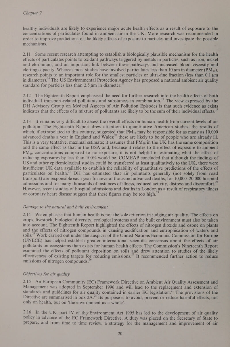 healthy individuals are likely to experience major acute health effects as a result of exposure to the concentrations of particulates found in ambient air in the UK. More research was recommended in order to improve DAES of the likely effects of exposure to particles and Lives the possible mechanisms. 2.11 Some recent research attempting to establish a biologically plausible mechanism for the health effects of particulates points to oxidant pathways triggered by metals in particles, such as iron, nickel and chromium, and an important link between these pathways and increased blood viscosity and clotting capacity. Whereas most studies have involved particulates less than 10 um in diameter (PMjo), research points to an important role for the smallest particles or ultra-fine fraction (less than 0.1 um in diameter).'° The US Environmental Protection Agency has proposed a national ambient air quality standard for particles less than 2.5 um in diameter. 2.12 The Eighteenth Report emphasised the need for further research into the health effects of both individual transport-related pollutants and substances in combination.'* The view expressed by the DH Advisory Group on Medical Aspects of Air Pollution Episodes is that such evidence as exists indicates that the effects of a mixture of pollutants are likely to be the sum of their individual effects.” 2.13 It remains very difficult to assess the overall effects on human health from current levels of air pollution. The Eighteenth Report drew attention to quantitative American studies, the results of which, if extrapolated to this country, suggested that PM; may be responsible for as many as 10,000 advanced deaths a year in England and Wales;” these are likely to be of people who are already ill. This is a very tentative, maximal estimate; it assumes that PM in the UK has the same composition and the same effect as that in the USA and, because it relates to the effect of exposure to ambient PM), concentrations compared to no exposure, it is not helpful in estimating what the effect of reducing-exposures by less than 100% would be. COMEAP concluded that although the findings of US and other epidemiological studies could be transferred at least qualitatively to the UK, there were insufficient UK data available to establish the reliability of quantitative predictions of the effects of particulates on health.” DH has estimated that air pollutants generally (not solely from road transport) are responsible each year for several thousand advanced deaths, for 10,000—20,000 hospital admissions and for many thousands of instances of illness, reduced activity, distress and discomfort.~ However, recent studies of hospital admissions and deaths in London, asa result of respiratory illness or OL heart disease suggest that these figures may be too’ high.” Damage to the natural and built environment 2.14 We emphasise that human health is not the sole criterion in judging air quality. The effects on crops, livestock, biological diversity, ecological systems and the built environment must also be taken into account. The Eighteenth Report highlighted the effects of nitrogen dioxide and ozone on plants and the effects of nitrogen compounds in causing acidification and eutrophication of waters and soils.” Work carried out under the auspices of the United Nations Economic Commission for Europe (UNECE) has helped establish greater international scientific consensus about the effects of air pollutants on ecosystems than exists for human health effects. The Commission’s Nineteenth Report examined the effects of pollutant deposition on soils and drew attention to studies of the likely effectiveness of existing targets for reducing emissions.” It recommended further action to reduce emissions of nitrogen compounds.” Objectives for air quality 2.15 An European Community (EC) Framework Directive on Ambient Air Quality Assessment and Management was adopted in September 1996 and will lead to the replacement and extension of standards and guidelines for air quality contained in earlier EC legislation.” The provisions of the Directive are summarised in box 2A.” Its purpose is to avoid, prevent or reduce harmful effects, not only on health, but on ‘the environment as a whole’. 2.16 In the UK, part IV of the Environment Act 1995 has led to the development of air quality policy in advance of the EC Framework Directive. A duty was placed on the Secretary of State to prepare, and from time to time review, a strategy for the management and improvement of air