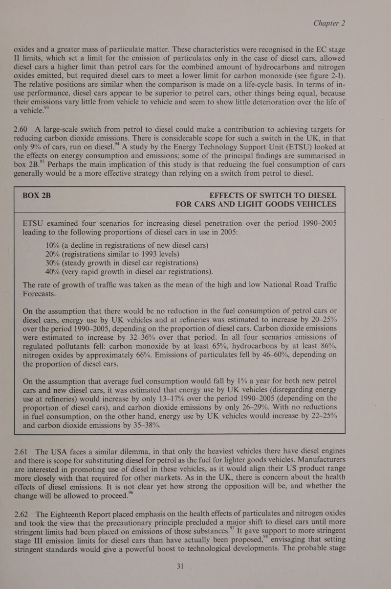 oxides and a greater mass of particulate matter. These characteristics were recognised in the EC stage II limits, which set a limit for the emission of particulates only in the case of diesel cars, allowed diesel cars a higher limit than petrol cars for the combined amount of hydrocarbons and nitrogen oxides emitted, but required diesel cars to meet a lower limit for carbon monoxide (see figure 2-I). The relative positions are similar when the comparison is made on a life-cycle basis. In terms of in- use performance, diesel cars appear to be superior to petrol cars, other things being equal, because their emissions vary little from vehicle to vehicle and seem to show little deterioration over the life of a vehicle.” 2.60 A large-scale switch from petrol to diesel could make a contribution to achieving targets for reducing carbon dioxide emissions. There is considerable scope for such a switch in the UK, in that only 9% of cars, run on diesel.” A study by the Energy Technology Support Unit (ETSU) looked at the effects on energy consumption and emissions; some of the principal findings are summarised in box 2B.” Perhaps the main implication of this study is that reducing the fuel consumption of cars generally would be a more effective strategy than relying on a switch from petrol to diesel. EFFECTS OF SWITCH TO DIESEL FOR CARS AND LIGHT GOODS VEHICLES ETSU examined four scenarios for increasing diesel penetration over the period 1990-2005 leading to the following proportions of diesel cars in use in 2005: 10% (a decline in registrations of new diesel cars) 20% (registrations similar to 1993 levels) 30% (steady growth in diesel car registrations) 40% (very rapid growth in diesel car registrations). The rate of growth of traffic was taken as the mean of the high and low National Road Traffic Forecasts. On the assumption that there would be no reduction in the fuel consumption of petrol cars or diesel cars, energy use by UK vehicles and at refineries was estimated to increase by 20-25% over the period 1990-2005, depending on the proportion of diesel cars. Carbon dioxide emissions were estimated to increase by 32-36% over that period. In all four scenarios emissions of regulated pollutants fell: carbon monoxide by at least 65%, hydrocarbons by at least 86%, nitrogen oxides by approximately 66%. Emissions of particulates fell by 46-60%, depending on the proportion of diesel cars.  2.61 The USA faces a similar dilemma, in that only the heaviest vehicles there have diesel engines and there is scope for substituting diesel for petrol as the fuel for lighter goods vehicles. Manufacturers are interested in promoting use of diesel in these vehicles, as it would align their US product range more closely with that required for other markets. As in the UK, there is concern about the health effects of diesel emissions. It is not clear yet how strong the opposition will be, and whether the change will be allowed to proceed.” ZL. The Eighteenth Report placed emphasis on the health effects of particulates and nitrogen oxides and took the view that the precautionary principle precluded a major shift to diesel cars until more stringent limits had been placed on emissions of those substances. Tt gave support to more stringent stage III emission limits for diesel cars than have actually been proposed,’ envisaging that setting stringent standards would give a powerful boost to technological developments. The probable stage