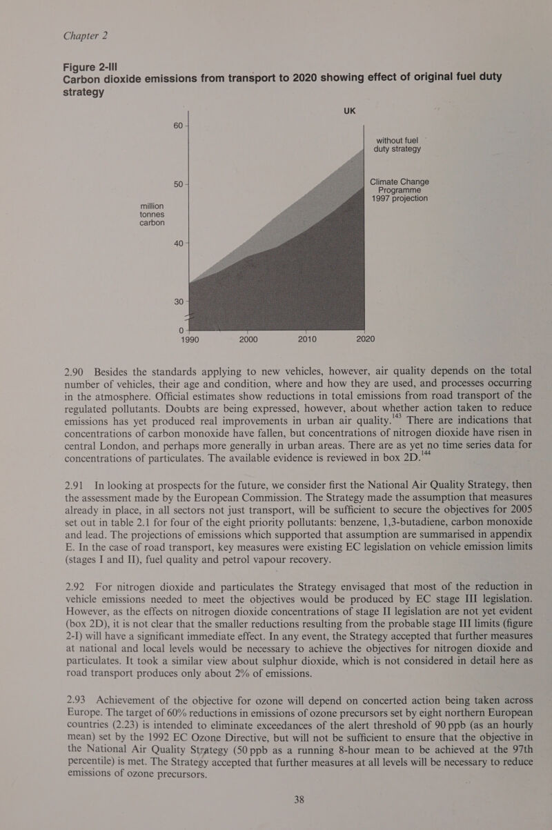 Figure 2-Ill Carbon dioxide emissions from transport to 2020 showing effect of original fuel duty strategy 60 without fuel ~ duty strategy   50 Climate Change Programme is 1997 projection million tonnes carbon 40 304 1990 2000 2010 2020 2.90 Besides the standards applying to new vehicles, however, air quality depends on the total number of vehicles, their age and condition, where and how they are used, and processes occurring in the atmosphere. Official estimates show reductions in total emissions from road transport of the regulated pollutants. Doubts are being expressed, however, about whether action taken to reduce emissions has yet produced real improvements in urban air quality. * &gt; There are indications that concentrations of carbon monoxide have fallen, but concentrations of nitrogen dioxide have risen in central London, and perhaps more generally in urban areas. There are as yet no time series data for concentrations of particulates. The available evidence is reviewed 1 in box 2D. 2.91 In looking at prospects for the future, we consider first the National Air Quality Strategy, then the assessment made by the European Commission. The Strategy made the assumption that measures already in place, in all sectors not just transport, will be sufficient to secure the objectives for 2005 set out in table 2.1 for four of the eight priority pollutants: benzene, 1,3-butadiene, carbon monoxide and lead. The projections of emissions which supported that assumption are summarised in appendix E. In the case of road transport, key measures were existing EC legislation on vehicle emission limits (stages I and II), fuel quality and petrol vapour recovery. 2.92 For nitrogen dioxide and particulates the Strategy envisaged that most of the reduction in vehicle emissions needed to meet the objectives would be produced by EC stage III legislation. However, as the effects on nitrogen dioxide concentrations of stage II legislation are not yet evident (box 2D), it is not clear that the smaller reductions resulting from the probable stage III limits (figure 2-I) will have a significant immediate effect. In any event, the Strategy accepted that further measures at national and local levels would be necessary to achieve the objectives for nitrogen dioxide and particulates. It took a similar view about sulphur dioxide, which is not considered in detail here as road transport produces only about 2% of emissions. 2.93 Achievement of the objective for ozone will depend on concerted action being taken across Europe. The target of 60% reductions in emissions of ozone precursors set by eight northern European countries (2.23) is intended to eliminate exceedances of the alert threshold of 90 ppb (as an hourly mean) set by the 1992 EC Ozone Directive, but will not be sufficient to ensure that the objective in the National Air Quality Strategy (50 ppb as a running 8-hour mean to be achieved at the 97th percentile) i is met. The Strategy accepted that further measures at all levels will be necessary to reduce emissions of ozone precursors.