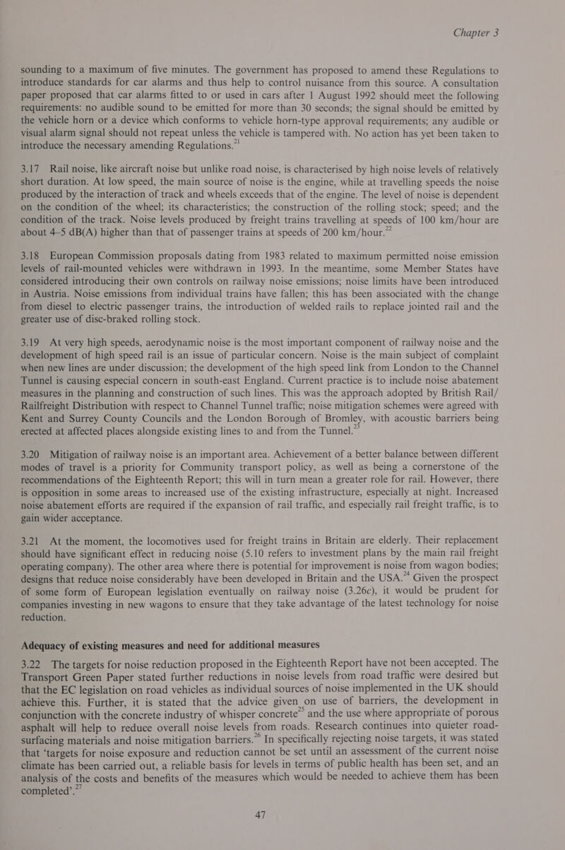 sounding to a maximum of five minutes. The government has proposed to amend these Regulations to introduce standards for car alarms and thus help to control nuisance from this source. A consultation paper proposed that car alarms fitted to or used in cars after 1 August 1992 should meet the following requirements: no audible sound to be emitted for more than 30 seconds; the signal should be emitted by the vehicle horn or a device which conforms to vehicle horn-type approval requirements; any audible or visual alarm signal should not repeat unless the vehicle is tampered with. No action has yet been taken to introduce the necessary amending Regulations.” 3.17 Rail noise, like aircraft noise but unlike road noise, is characterised by high noise levels of relatively short duration. At low speed, the main source of noise is the engine, while at travelling speeds the noise produced by the interaction of track and wheels exceeds that of the engine. The level of noise is dependent on the condition of the wheel; its characteristics; the construction of the rolling stock; speed; and the condition of the track. Noise levels produced by freight trains travelling at speeds of 100 km/hour are about 4-5 dB(A) higher than that of passenger trains at speeds of 200 km/hour.” 3.18 European Commission proposals dating from 1983 related to maximum permitted noise emission levels of rail-mounted vehicles were withdrawn in 1993. In the meantime, some Member States have considered introducing their own controls on railway noise emissions; noise limits have been introduced in Austria. Noise emissions from individual trains have fallen; this has been associated with the change from diesel to electric passenger trains, the introduction of welded rails to replace jointed rail and the greater use of disc-braked rolling stock. 3.19 At very high speeds, aerodynamic noise is the most important component of railway noise and the development of high speed rail is an issue of particular concern. Noise is the main subject of complaint when new lines are under discussion; the development of the high speed link from London to the Channel Tunnel is causing especial concern in south-east England. Current practice is to include noise abatement measures in the planning and construction of such lines. This was the approach adopted by British Rail/ Railfreight Distribution with respect to Channel Tunnel traffic; noise mitigation schemes were agreed with Kent and Surrey County Councils and the London Borough of Bromley, with acoustic barriers being erected at affected places alongside existing lines to and from the Tunnel.” 3.20 Mitigation of railway noise is an important area. Achievement of a better balance between different modes of travel is a priority for Community transport policy, as well as being a cornerstone of the recommendations of the Eighteenth Report; this will in turn mean a greater role for rail. However, there is Opposition in some areas to increased use of the existing infrastructure, especially at night. Increased noise abatement efforts are required if the expansion of rail traffic, and especially rail freight traffic, is to gain wider acceptance. 3.21 At the moment, the locomotives used for freight trains in Britain are elderly. Their replacement should have significant effect in reducing noise (5.10 refers to investment plans by the main rail freight operating company). The other area where there is potential for improvement is noise from wagon bodies; designs that reduce noise considerably have been developed in Britain and the USA.” Given the prospect of some form of European legislation eventually on railway noise (3.26c), it would be prudent for companies investing in new wagons to ensure that they take advantage of the latest technology for noise reduction. Adequacy of existing measures and need for additional measures 3.22 The targets for noise reduction proposed in the Eighteenth Report have not been accepted. The Transport Green Paper stated further reductions in noise levels from road traffic were desired but that the EC legislation on road vehicles as individual sources of noise implemented in the UK should achieve this. Further, it is stated that the advice given on use of barriers, the development in conjunction with the concrete industry of whisper concrete” and the use where appropriate of porous asphalt will help to reduce overall noise levels from roads. Research continues into quieter road- surfacing materials and noise mitigation barriers.” In specifically rejecting noise targets, it was stated that ‘targets for noise exposure and reduction cannot be set until an assessment of the current noise climate has been carried out, a reliable basis for levels in terms of public health has been set, and an analysis of the costs and benefits of the measures which would be needed to achieve them has been completed’.””