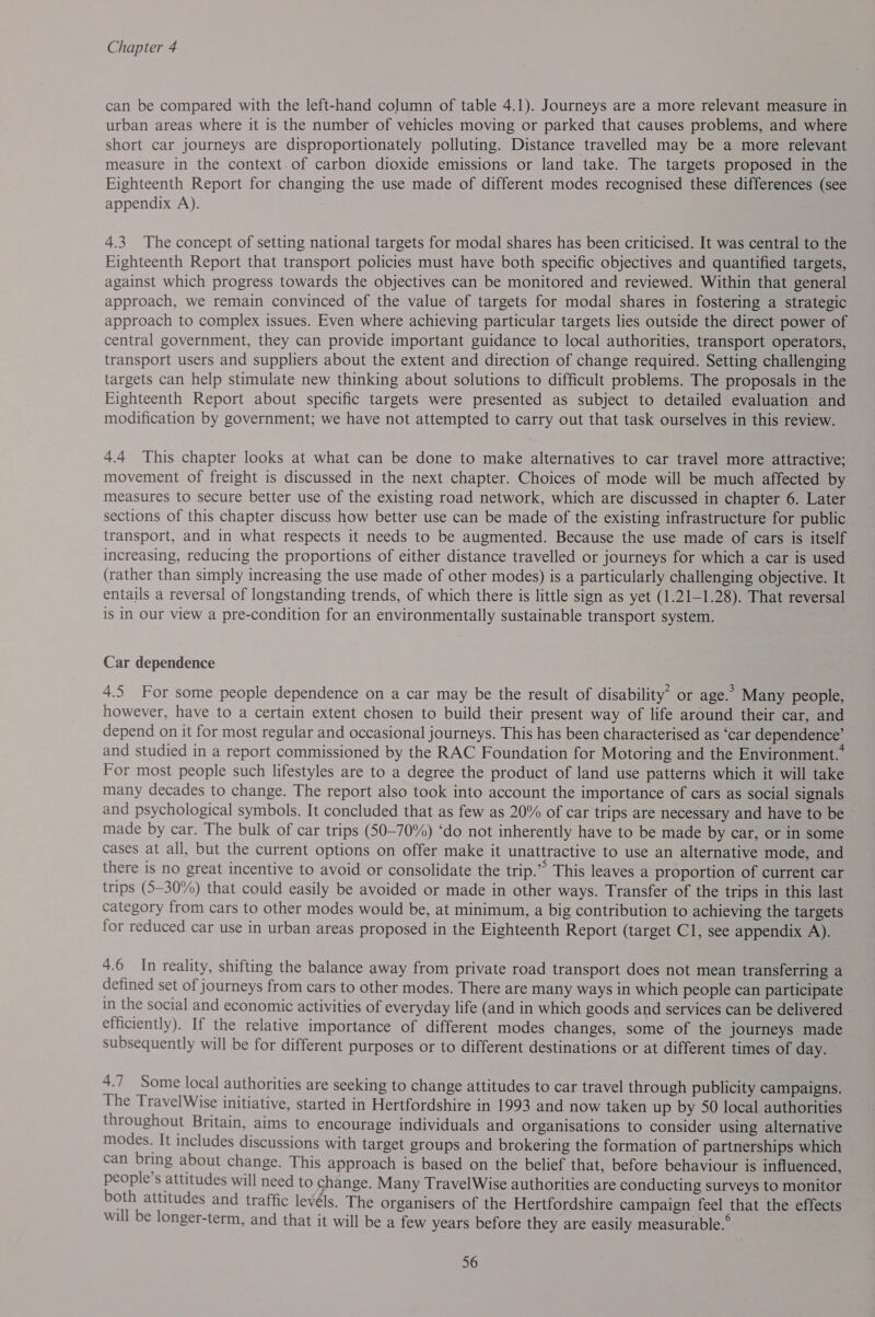 can be compared with the left-hand column of table 4.1). Journeys are a more relevant measure in urban areas where it is the number of vehicles moving or parked that causes problems, and where short car journeys are disproportionately polluting. Distance travelled may be a more relevant measure in the context.of carbon dioxide emissions or land take. The targets proposed in the Eighteenth Report for changing the use made of different modes recognised these differences (see appendix A). 4.3 The concept of setting national targets for modal shares has been criticised. It was central to the Eighteenth Report that transport policies must have both specific objectives and quantified targets, against which progress towards the objectives can be monitored and reviewed. Within that general approach, we remain convinced of the value of targets for modal shares in fostering a strategic approach to complex issues. Even where achieving particular targets lies outside the direct power of central government, they can provide important guidance to local authorities, transport operators, transport users and suppliers about the extent and direction of change required. Setting challenging targets can help stimulate new thinking about solutions to difficult problems. The proposals in the Eighteenth Report about specific targets were presented as subject to detailed evaluation and modification by government; we have not attempted to carry out that task ourselves in this review. 4.4 This chapter looks at what can be done to make alternatives to car travel more attractive; movement of freight is discussed in the next chapter. Choices of mode will be much affected by measures to secure better use of the existing road network, which are discussed in chapter 6. Later sections of this chapter discuss how better use can be made of the existing infrastructure for public transport, and in what respects it needs to be augmented. Because the use made of cars is itself increasing, reducing the proportions of either distance travelled or journeys for which a car is used (rather than simply increasing the use made of other modes) is a particularly challenging objective. It entails a reversal of longstanding trends, of which there is little sign as yet (1.21-1.28). That reversal is in Our view a pre-condition for an environmentally sustainable transport system. Car dependence 4.5 For some people dependence on a car may be the result of disability” or age.’ Many people, however, have to a certain extent chosen to build their present way of life around their car, and depend on it for most regular and occasional journeys. This has been characterised as ‘car dependence’ and studied in a report commissioned by the RAC Foundation for Motoring and the Environment. For most people such lifestyles are to a degree the product of land use patterns which it will take many decades to change. The report also took into account the importance of cars as social signals and psychological symbols. It concluded that as few as 20% of car trips are necessary and have to be made by car. The bulk of car trips (50-70%) ‘do not inherently have to be made by car, or in some cases at all, but the current options on offer make it unattractive to use an alternative mode, and there is no great incentive to avoid or consolidate the trip.” This leaves a proportion of current car trips (530%) that could easily be avoided or made in other ways. Transfer of the trips in this last category from cars to other modes would be, at minimum, a big contribution to achieving the targets for reduced car use in urban areas proposed in the Eighteenth Report (target Cl, see appendix A). 4.6 In reality, shifting the balance away from private road transport does not mean transferring a defined set of journeys from cars to other modes. There are many ways in which people can participate in the social and economic activities of everyday life (and in which goods and services can be delivered efficiently). If the relative importance of different modes changes, some of the journeys made subsequently will be for different purposes or to different destinations or at different times of day. 4.7 Some local authorities are seeking to change attitudes to car travel through publicity campaigns. The TravelWise initiative, started in Hertfordshire in 1993 and now taken up by 50 local authorities throughout Britain, aims to encourage individuals and organisations to consider using alternative modes. It includes discussions with target groups and brokering the formation of partnerships which can bring about change. This approach is based on the belief that, before behaviour is influenced, people’s attitudes will need to change. Many TravelWise authorities are conducting surveys to monitor both attitudes and traffic levéls. The organisers of the Hertfordshire campaign feel that the effects will be longer-term, and that it will be a few years before they are easily measurable.