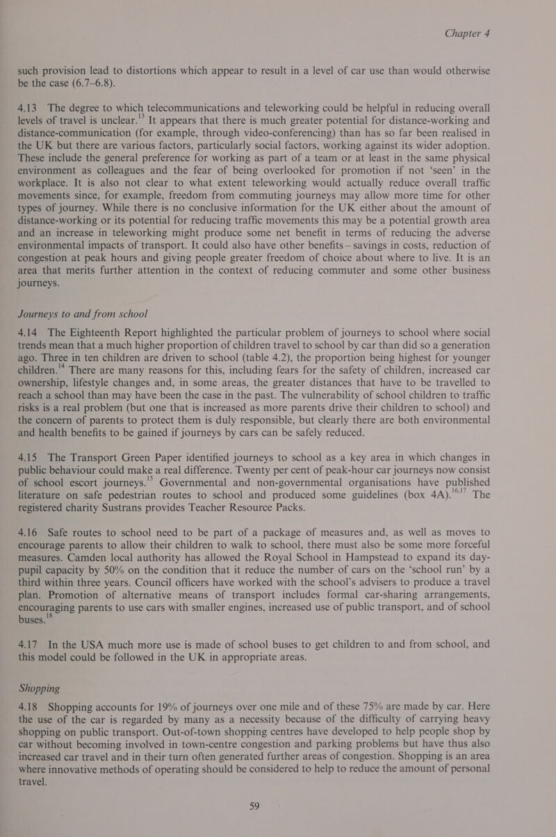 such provision lead to distortions which appear to result in a level of car use than would otherwise be the case (6.7—6.8). 4.13 The degree to which telecommunications and teleworking could be helpful in reducing overall levels of travel is unclear.'* It appears that there is much greater potential for distance-working and distance-communication (for example, through video-conferencing) than has so far been realised in the UK but there are various factors, particularly social factors, working against its wider adoption. These include the general preference for working as part of a team or at least in the same physical environment as colleagues and the fear of being overlooked for promotion if not ‘seen’ in the workplace. It is also not clear to what extent teleworking would actually reduce overall traffic movements since, for example, freedom from commuting Journeys may allow more time for other types of journey. While there is no conclusive information for the UK either about the amount of distance-working or its potential for reducing traffic movements this may be a potential growth area and an increase in teleworking might produce some net benefit in terms of reducing the adverse environmental impacts of transport. It could also have other benefits — savings in costs, reduction of congestion at peak hours and giving people greater freedom of choice about where to live. It is an area that merits further attention in the context of reducing commuter and some other business journeys. Journeys to and from school 414 The Eighteenth Report highlighted the particular problem of journeys to school where social trends mean that a much higher proportion of children travel to school by car than did so a generation ago. Three in ten children are driven to school (table 4.2), the proportion being highest for younger children.’ There are many reasons for this, including fears for the safety of children, increased car ownership, lifestyle changes and, in some areas, the greater distances that have to be travelled to reach a school than may have been the case in the past. The vulnerability of school children to traffic risks is a real problem (but one that is increased as more parents drive their children to school) and the concern of parents to protect them is duly responsible, but clearly there are both environmental and health benefits to be gained if journeys by cars can be safely reduced. 415 The Transport Green Paper identified journeys to school as a key area in which changes in public behaviour could make a real difference. Twenty per cent of peak-hour car journeys now consist of school escort journeys.’ Governmental and non-governmental organisations have published literature on safe pedestrian routes to school and produced some guidelines (box 1A ea Lhe registered charity Sustrans provides Teacher Resource Packs. 416 Safe routes to school need to be part of a package of measures and, as well as moves to encourage parents to allow their children to walk to school, there must also be some more forceful measures. Camden local authority has allowed the Royal School in Hampstead to expand its day- pupil capacity by 50% on the condition that it reduce the number of cars on the ‘school run’ by a third within three years. Council officers have worked with the school’s advisers to produce a travel plan. Promotion of alternative means of transport includes formal car-sharing arrangements, oo parents to use cars with smaller engines, increased use of public transport, and of school uses. 417 Inthe USA much more use is made of school buses to get children to and from school, and this model could be followed in the UK in appropriate areas. Shopping 4.18 Shopping accounts for 19% of journeys over one mile and of these 75% are made by car. Here the use of the car is regarded by many as a necessity because of the difficulty of carrying heavy shopping on public transport. Out-of-town shopping centres have developed to help people shop by car without becoming involved in town-centre congestion and parking problems but have thus also increased car travel and in their turn often generated further areas of congestion. Shopping is an area where innovative methods of operating should be considered to help to reduce the amount of personal travel. ao