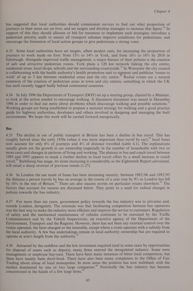 has suggested that local authorities should commission surveys to find out what proportion of journeys in their areas are on foot, and set targets and develop strategies to increase that figure.” In support of this they should allocate or bid for resources to implement such strategies; introduce a pedestrian priority audit to ensure all transport schemes improve conditions for pedestrians; and encourage the formation of local action groups to give pedestrians a strong voice. 4.33 Some local authorities have set targets, albeit modest ones, for increasing the proportion of journeys to work made on foot: from 13% to 14% in York, and from 16% to 18% by 2010 in Edinburgh. Alongside improved traffic management, a major feature of their policies is the creation of safe and attractive pedestrian routes. York plans a 120 km network linking the city centre, residential areas, local shops, schools and the surrounding countryside.” In Worcester the city council is collaborating with the health authority’s health promotion unit to signpost and publicise ‘routes to work’ of up to 3 km between residential areas and the city centre.” Radial routes are a natural extension of the creation of pedestrian areas in town and city centres, something in which the UK has until recently lagged badly behind continental countries. 4.34 In July 1996 the Department of Transport (DOT) set up a steering group, chaired by a Minister, to look at the action needed to encourage walking. A discussion document was issued in December 1996 in order to find out more about problems which discourage walking and possible solutions.” Working groups are being established to prepare a national strategy for walking and a good practice guide for highway authorities, developers and others involved in designing and managing the built environment. We hope this work will be carried forward energetically. Bus 4.35 The decline in use of public transport in Britain has been a decline in bus travel. This has roughly halved since the early 1950s (when it was more important than travel by car);* local buses now account for only 6% of journeys and 4% of distance travelled (table 4.1). The explanations usually given are the growth in car ownership (especially in the number of households with two or more cars) and changes in patterns of living and working. The plateau in bus and coach travel between 1993 and 1995 appears to mask a further decline in local travel offset by a small increase in coach travel.” Stabilising bus usage, let alone increasing it considerably as the Eighteenth Report advocated, will entail a sharp reversal of previous trends (1.27). 4.36 In London the use made of buses has been increasing recently: between 1985/86 and 1993/95 the distance a person travels by bus on average in the course of a year rose by 9% in London but fell by 16% in the rest of Britain.”’ There are also success stories on particular routes elsewhere.” The factors that account for success are discussed below. They point to a need for radical changes in policies towards the bus industry. 4.37 For more than ten years, government policy towards the bus industry was to privatise and, outside London, deregulate. The rationale was that facilitating competition between bus operators was the best way to make the industry more efficient and improve the service to customers. Regulation of safety and the mechanical maintenance of vehicles continues to be exercised by the Traffic Commissioners and by the Vehicle Inspectorate, an executive agency of the Department of the Environment, Transport and the Regions. However, there has not been any external control over the routes operated, the fares charged or the timetable, except where a route operates with a subsidy from the local authority. A few bus undertakings remain in local authority ownership but are required to operate at arm’s length from the authority.” 4.38 Attracted by the cashflow and the low investment required (and in some cases by opportunities for disposal of assets such as depots), many firms entered the deregulated industry. Some were management or employee buy-outs. There have been many instances of bitter local competition, but these have mainly been short-lived. There have also been many complaints to the Office of Fair Trading about abuse of local monopolies. In most areas the position has now stabilised, with the market dominated by one or two large companies.” Nationally the bus industry has become concentrated in the hands of a few large firms.”