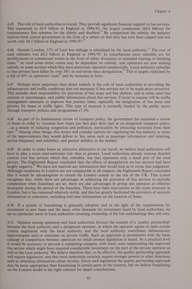 4.45 The role of local authorities is crucial. They provide significant financial support to bus services. This amounted to £0.9 billion in England in 1994/95, the largest component (£0.4 billion) for concessionary fare schemes for the elderly and disabled.’ By comparison the subsidy the industry receives from central government in the form of a rebate on fuel duty has now been capped and was worth only £0.2 billion in England in 1996/97.” 4.46 Outside London, 15% of local bus mileage is subsidised by the local authority.” The cost of such subsidies was £0.2 billion in England in 1994/95. In conurbations most subsidies are for modifications to commercial routes in the form of either diversions or extended starting or finishing times.” In rural areas entire routes may be dependent on subsidy, and operators are now seeking subsidy on some services which they have previously operated commercially. Local authority subsidies to bus services have fallen by over 58% in real terms since deregulation.”’ This is largely explained by a fall of 45% in operators’ costs” and by increases in fares. 4.47 Perhaps more important than direct subsidy is the role of local authorities in providing the infrastructure and traffic conditions that are necessary if bus services are to be made more attractive. This includes their responsibility for provision of bus stops and bus shelters, and in some cases bus stations or interchanges, and public information about bus services. Crucial to success will be traffic management measures to improve bus journey times, especially the designation of bus lanes and priority for buses at traffic lights. This type of measure is normally funded by the public sector through transport policies and programmes (7.19). 4.48 As part of its fundamental review of transport policy, the government has launched a review of buses in order to “examine how buses can best play their part in an integrated transport policy, .as a means of reducing congestion and pollution, particularly by attracting motorists from their cars.” Among other things, this review will consider options for regulating the bus industry in terms of the improvements they would deliver in ‘key areas such as passenger information and ticketing, service frequency and reliability, and greater stability in the market’. 4.49 In order to make buses an attractive alternative to car travel, we believe local authorities will have to play a more interventionist role than at present. Local authorities already exercise detailed control over bus services which they subsidise, but that represents only a small part of the total picture. The Eighteenth Report concluded that the effects of deregulation on bus services had been largely negative.” We have not received any information that would lead us to revise that judgement. Although conditions in London are not comparable in all respects, the Eighteenth Report concluded that it would be advantageous to extend the London system to the rest of the UK. That system recognises that, while there are advantages in subjecting the provision of bus services to periodic competition when franchises are let, there are also advantages in giving one operator an effective monopoly during the period of the franchise. There have been innovations in the route structure in London, but it has remained relatively stable, and this has greatly facilitated the provision of accurate information to customers, including real-time information on the location of buses. 4.50 If a system of franchising is generally adopted, and in the light of the requirements for investment in new buses and the many other demands for investment faced by local authorities, we see no particular merit in local authorities retaining ownership of the bus undertakings they still own. 4.51 Opinion among operators and local authorities favours the concept of a “quality partnership’ between the local authority and a designated operator, in which the operator agrees to meet certain criteria negotiated with the local authority and the local authority contributes infrastructure improvements and/or restraints on private traffic. Such an approach is inconsistent with the basic concept of competition between operators on which present legislation is based. At a practical level it would be necessary to prevent a competing company with lower costs undercutting the improved bus service which might have required considerable investment on the part of the private operator as well as the local authority. We believe therefore that, to be effective, the quality partnership approach will require legislation, and that local authorities certainly require stronger powers in other directions such as obtaining information about services. Given such legislation the quality partnership approach may be more appropriate than franchising in certain parts of the country, but we believe franchising on the London model is the right solution for major conurbations.