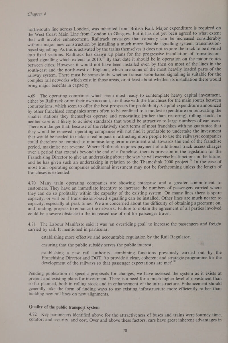 north-south line across London, was inherited from British Rail. Major expenditure is required on the West Coast Main Line from London to Glasgow, but it has not yet been agreed to what extent that will involve enhancement. Railtrack envisages that capacity can be increased considerably without major new construction by installing a much more flexible signalling system: transmission- based signalling. As this is activated by the trains themselves it does not require the track to be divided into fixed sections. Railtrack has drawn up plans for the progressive installation of transmission- based signalling which extend to 2010.” By that date it should be in operation on the major routes between cities. However it would not have been installed even by then on most of the lines in the south-east and the north-west of England, which are some of the most heavily loaded parts of the railway system. There must be some doubt whether transmission-based signalling is suitable for the complex rail networks which exist in those areas, or at least about whether its installation there would bring major benefits in capacity. 4.69 The operating companies which seem most ready to contemplate heavy capital investment, either by Railtrack or on their own account, are those with the franchises for the main routes between conurbations, which seem to offer the best prospects for profitability. Capital expenditure announced by other franchised companies seems often to be confined to a modest expenditure on renovating the smaller stations they themselves operate and renovating (rather than restoring) rolling stock. In neither case is it likely to achieve standards that would be attractive to large numbers of car users. There is a danger that, because of the relatively short terms of most franchises with no guarantee that they would be renewed, operating companies will not find it profitable to undertake the investment that would be needed to make a real impact in attracting more people to use the railways: companies could therefore be tempted to minimise long-term investment and, towards the end of the franchise period, maximise net revenue. Where Railtrack requires payment of additional track access charges over a period that extends beyond the end of a franchise, there is provision in the legislation for the . Franchising Director to give an undertaking about the way he will exercise his functions in the future, and he has given such an undertaking in relation to the Thameslink 2000 project.” In the case of most train operating companies additional investment may not be forthcoming unless the length of franchises is extended. 4.70 Many train operating companies are showing enterprise and a greater commitment to customers. They have an immediate incentive to increase the numbers of passengers carried where they can do so profitably within the capacity of the existing system. On many lines there is spare capacity, or will be if transmission-based signalling can be installed. Other lines are much nearer to capacity, especially at peak times. We are concerned about the difficulty of obtaining agreement on, and funding, projects to enhance the network. Failure to obtain the agreement of all parties involved could be a severe obstacle to the increased use of rail for passenger travel. 4.71 The Labour Manifesto said it was ‘an overriding goal’ to increase the passengers and freight carried by rail. It mentioned in particular: establishing more effective and accountable regulation by the Rail Regulator; ensuring that the public subsidy serves the public interest; establishing a new rail authority, combining functions previously carried out by the Franchising Director and DOT, ‘to provide a clear, coherent and strategic programme for the development of the railways so that passenger expectations are met’.” Pending publication of specific proposals for changes, we have assessed the system as it exists at present and existing plans for investment. There is a need for a much higher level of investment than so far planned, both in rolling stock and in enhancement of the infrastructure. Enhancement should generally take the form of finding ways to use existing infrastructure more efficiently rather than building new rail lines on new alignments. Quality of the public transport system 4.72 Key parameters identified above for the attractiveness of buses and trains were journey time, comfort and security, and cost. Over and above these factors, cars have great inherent advantages in