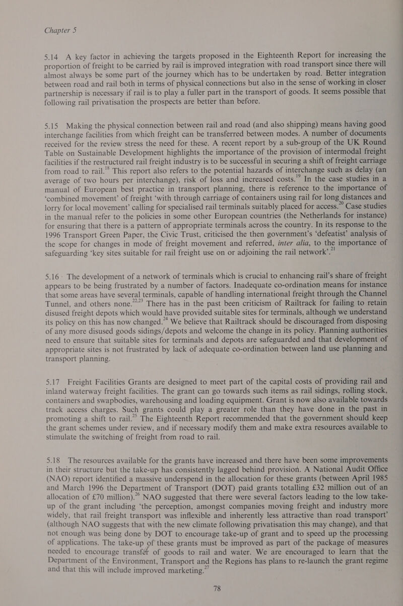 5.14 A key factor in achieving the targets proposed in the Eighteenth Report for increasing the proportion of freight to be carried by rail is improved integration with road transport since there will almost always be some part of the journey which has to be undertaken by road. Better integration between road and rail both in terms of physical connections but also in the sense of working in closer partnership is necessary if rail is to play a fuller part in the transport of goods. It seems possible that following rail privatisation the prospects are better than before. 5.15 Making the physical connection between rail and road (and also shipping) means having good interchange facilities from which freight can be transferred between modes. A number of documents received for the review stress the need for these. A recent report by a sub-group of the UK Round Table on Sustainable Development highlights the importance of the provision of intermodal freight facilities if the restructured rail freight industry is to be successful in securing a shift of freight carriage from road to rail.'* This report also refers to the potential hazards of interchange such as delay (an average of two hours per interchange), risk of loss and increased costs.’ In the case studies in a manual of European best practice in transport planning, there is reference to the importance of ‘combined movement’ of freight ‘with through carriage of containers using rail for long distances and lorry for local movement’ calling for specialised rail terminals suitably placed for access.” Case studies in the manual refer to the policies in some other European countries (the Netherlands for instance) for ensuring that there is a pattern of appropriate terminals across the country. In its response to the 1996 Transport Green Paper, the Civic Trust, criticised the then government’s ‘defeatist’ analysis of the scope for changes in mode of freight movement and referred, inter alia, to the importance of safeguarding ‘key sites suitable for rail freight use on or adjoining the rail network’.” 5.16 - The development of a network of terminals which is crucial to enhancing rail’s share of freight appears to be being frustrated by a number of factors. Inadequate co-ordination means for instance that some areas have several terminals, capable of handling international freight through the Channel Tunnel, and others none.” There has in the past been criticism of Railtrack for failing to retain disused freight depots which would have provided suitable sites for terminals, although we understand its policy on this has now changed.” We believe that Railtrack should be discouraged from disposing of any more disused goods sidings/depots and welcome the change in its policy. Planning authorities need to ensure that suitable sites for terminals and depots are safeguarded and that development of appropriate sites is not frustrated by lack of adequate co-ordination between land use planning and transport planning. 5.17 Freight Facilities Grants are designed to meet part of the capital costs of providing rail and inland waterway freight facilities. The grant can go towards such items as rail sidings, rolling stock, containers and swapbodies, warehousing and loading equipment. Grant is now also available towards track access charges. Such grants could play a greater role than they have done in the past in promoting a shift to rail.” The Eighteenth Report recommended that the government should keep the grant schemes under review, and if necessary modify them and make extra resources available to stimulate the switching of freight from road to rail. 5.18 The resources available for the grants have increased and there have been some improvements in their structure but the take-up has consistently lagged behind provision. A National Audit Office (NAO) report identified a massive underspend in the allocation for these grants (between April 1985 and March 1996 the Department of Transport (DOT) paid grants totalling £32 million out of an allocation of £70 million). NAO suggested that there were several factors leading to the low take- up of the grant including ‘the perception, amongst companies moving freight and industry more widely, that rail freight transport was inflexible and inherently less attractive than road transport’ (although NAO suggests that with the new climate following privatisation this may change), and that not enough was being done by DOT to encourage take-up of grant and to speed up the processing of applications. The take-up of these grants must be improved as part of the package of measures needed to encourage transfét of goods to rail and water. We are encouraged to learn that the Department of the Environment, Transport and the Regions has plans to re-launch the grant regime and that this will include improved marketing.”