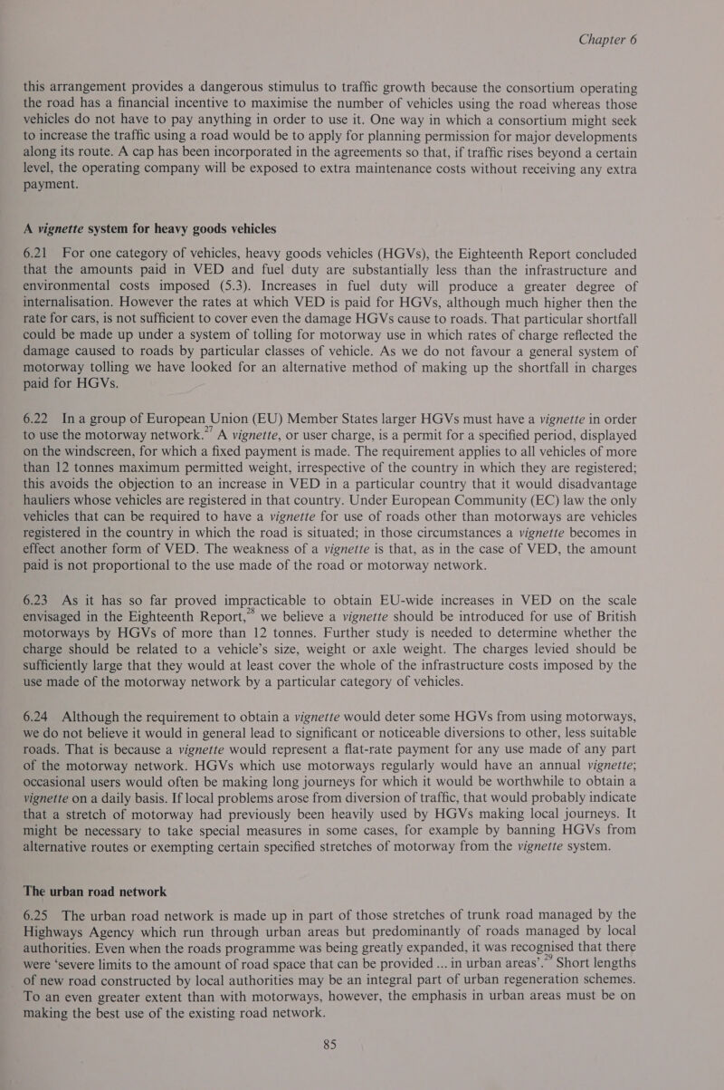 this arrangement provides a dangerous stimulus to traffic growth because the consortium operating the road has a financial incentive to maximise the number of vehicles using the road whereas those vehicles do not have to pay anything in order to use it. One way in which a consortium might seek to increase the traffic using a road would be to apply for planning permission for major developments along its route. A cap has been incorporated in the agreements so that, if traffic rises beyond a certain level, the operating company will be exposed to extra maintenance costs without receiving any extra payment. A vignette system for heavy goods vehicles 6.21 For one category of vehicles, heavy goods vehicles (HGVs), the Eighteenth Report concluded that the amounts paid in VED and fuel duty are substantially less than the infrastructure and environmental costs imposed (5.3). Increases in fuel duty will produce a greater degree of internalisation. However the rates at which VED is paid for HGVs, although much higher then the rate for cars, is not sufficient to cover even the damage HGVs cause to roads. That particular shortfall could be made up under a system of tolling for motorway use in which rates of charge reflected the damage caused to roads by particular classes of vehicle. As we do not favour a general system of motorway tolling we have looked for an alternative method of making up the shortfall in charges paid for HGVs. 6.22 Ina group of European Union (EU) Member States larger HGVs must have a vignette in order to use the motorway network.” A vignette, or user charge, is a permit for a specified period, displayed on the windscreen, for which a fixed payment is made. The requirement applies to all vehicles of more than 12 tonnes maximum permitted weight, irrespective of the country in which they are registered; this avoids the objection to an increase in VED in a particular country that it would disadvantage hauliers whose vehicles are registered in that country. Under European Community (EC) law the only vehicles that can be required to have a vignette for use of roads other than motorways are vehicles registered in the country in which the road is situated; in those circumstances a vignette becomes in effect another form of VED. The weakness of a vignette is that, as in the case of VED, the amount paid is not proportional to the use made of the road or motorway network. 6.23 As it has so far proved impracticable to obtain EU-wide increases in VED on the scale envisaged in the Eighteenth Report,” we believe a vignette should be introduced for use of British motorways by HGVs of more than 12 tonnes. Further study is needed to determine whether the charge should be related to a vehicle’s size, weight or axle weight. The charges levied should be sufficiently large that they would at least cover the whole of the infrastructure costs imposed by the use made of the motorway network by a particular category of vehicles. 6.24 Although the requirement to obtain a vignette would deter some HGVs from using motorways, we do not believe it would in general lead to significant or noticeable diversions to other, less suitable roads. That is because a vignette would represent a flat-rate payment for any use made of any part of the motorway network. HGVs which use motorways regularly would have an annual vignette; occasional users would often be making long journeys for which it would be worthwhile to obtain a vignette on a daily basis. If local problems arose from diversion of traffic, that would probably indicate that a stretch of motorway had previously been heavily used by HGVs making local journeys. It might be necessary to take special measures in some cases, for example by banning HGVs from alternative routes or exempting certain specified stretches of motorway from the vignette system. The urban road network 6.25 The urban road network is made up in part of those stretches of trunk road managed by the Highways Agency which run through urban areas but predominantly of roads managed by local authorities. Even when the roads programme was being greatly expanded, it was recognised that there were ‘severe limits to the amount of road space that can be provided ... in urban areas’. Short lengths _ of new road constructed by local authorities may be an integral part of urban regeneration schemes. To an even greater extent than with motorways, however, the emphasis in urban areas must be on making the best use of the existing road network.