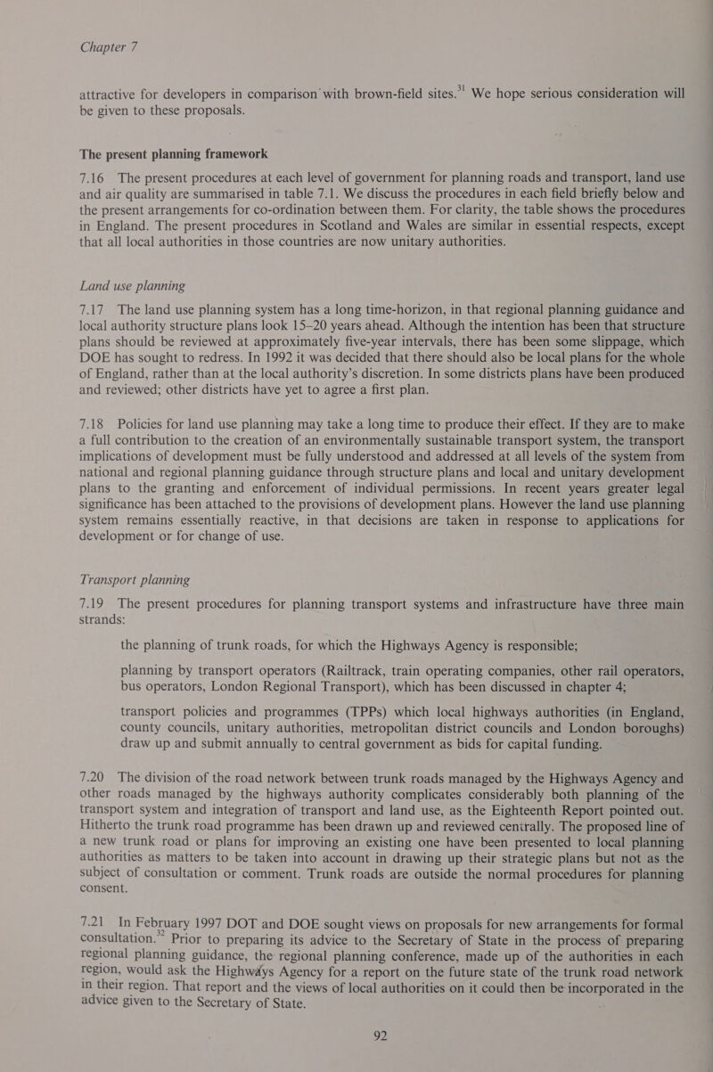 attractive for developers in comparison with brown-field sites. We hope serious consideration will be given to these proposals. The present planning framework 7.16 The present procedures at each level of government for planning roads and transport, land use and air quality are summarised in table 7.1. We discuss the procedures in each field briefly below and the present arrangements for co-ordination between them. For clarity, the table shows the procedures in England. The present procedures in Scotland and Wales are similar in essential respects, except that all local authorities in those countries are now unitary authorities. Land use planning 7.17 The land use planning system has a long time-horizon, in that regional planning guidance and local authority structure plans look 15—20 years ahead. Although the intention has been that structure plans should be reviewed at approximately five-year intervals, there has been some slippage, which DOE has sought to redress. In 1992 it was decided that there should also be local plans for the whole of England, rather than at the local authority’s discretion. In some districts plans have been produced and reviewed; other districts have yet to agree a first plan. 7.18 Policies for land use planning may take a long time to produce their effect. If they are to make a full contribution to the creation of an environmentally sustainable transport system, the transport implications of development must be fully understood and addressed at all levels of the system from national and regional planning guidance through structure plans and local and unitary development plans to the granting and enforcement of individual permissions. In recent years greater legal significance has been attached to the provisions of development plans. However the land use planning system remains essentially reactive, in that decisions are taken in response to applications for development or for change of use. Transport planning 7.19 The present procedures for planning transport systems and infrastructure have three main strands: the planning of trunk roads, for which the Highways Agency is responsible; planning by transport operators (Railtrack, train operating companies, other rail operators, bus operators, London Regional Transport), which has been discussed in chapter 4; transport policies and programmes (TPPs) which local highways authorities (in England, county councils, unitary authorities, metropolitan district councils and London boroughs) draw up and submit annually to central government as bids for capital funding. 7.20 The division of the road network between trunk roads managed by the Highways Agency and other roads managed by the highways authority complicates considerably both planning of the transport system and integration of transport and land use, as the Eighteenth Report pointed out. Hitherto the trunk road programme has been drawn up and reviewed cenirally. The proposed line of a new trunk road or plans for improving an existing one have been presented to local planning authorities as matters to be taken into account in drawing up their strategic plans but not as the subject of consultation or comment. Trunk roads are outside the normal procedures for planning consent. ez Tin February 1997 DOT and DOE sought views on proposals for new arrangements for formal consultation. Prior to preparing its advice to the Secretary of State in the process of preparing regional planning guidance, the regional planning conference, made up of the authorities in each region, would ask the Highways Agency for a report on the future state of the trunk road network in their region. That report and the views of local authorities on it could then be incorporated in the advice given to the Secretary of State.