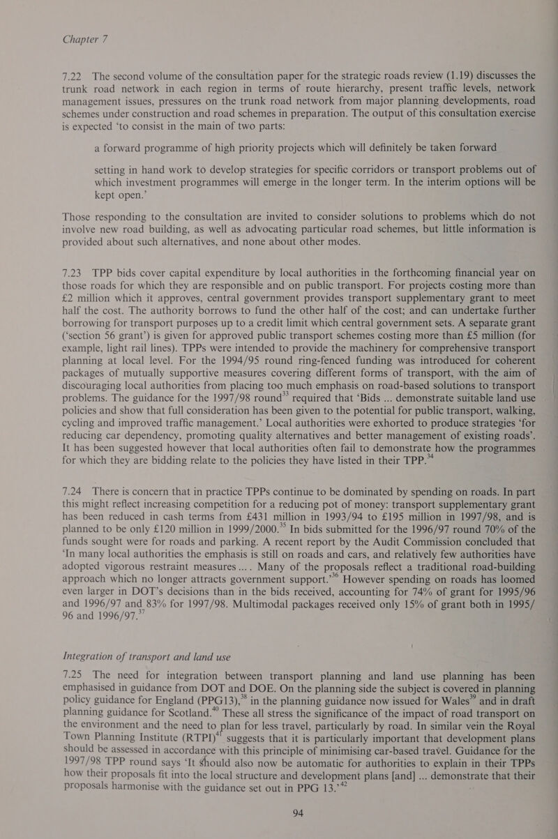 7.22. The second volume of the consultation paper for the strategic roads review (1.19) discusses the trunk road network in each region in terms of route hierarchy, present traffic levels, network management issues, pressures on the trunk road network from major planning developments, road schemes under construction and road schemes in preparation. The output of this consultation exercise is expected ‘to consist in the main of two parts: a forward programme of high priority projects which will definitely be taken forward setting in hand work to develop strategies for specific corridors or transport problems out of which investment programmes will emerge in the longer term. In the interim options will be kept open.’ Those responding to the consultation are invited to consider solutions to problems which do not involve new road building, as well as advocating particular road schemes, but little information is provided about such alternatives, and none about other modes. 7.23 TPP bids cover capital expenditure by local authorities in the forthcoming financial year on those roads for which they are responsible and on public transport. For projects costing more than £2 million which it approves, central government provides transport supplementary grant to meet half the cost. The authority borrows to fund the other half of the cost; and can undertake further borrowing for transport purposes up to a credit limit which central government sets. A separate grant (‘section 56 grant’) is given for approved public transport schemes costing more than £5 million (for example, light rail lines). TPPs were intended to provide the machinery for comprehensive transport planning at local level. For the 1994/95 round ring-fenced funding was introduced for coherent packages of mutually supportive measures covering different forms of transport, with the aim of discouraging local authorities from placing too much emphasis on road-based solutions to transport problems. The guidance for the 1997/98 round” required that ‘Bids ... demonstrate suitable land use policies and show that full consideration has been given to the potential for public transport, walking, cycling and improved traffic management.’ Local authorities were exhorted to produce strategies ‘for reducing car dependency, promoting quality alternatives and better management of existing roads’. It has been suggested however that local authorities often fail to demonstrate how the programmes | for which they are bidding relate to the policies they have listed in their TPP.” 7.24 There is concern that in practice TPPs continue to be dominated by spending on roads. In part this might reflect increasing competition for a reducing pot of money: transport supplementary grant has been reduced in cash terms from £431 million in 1993/94 to £195 million in 1997/98, and is planned to be only £120 million in 1999/2000.” In bids submitted for the 1996/97 round 70% of the funds sought were for roads and parking. A recent report by the Audit Commission concluded that ‘In many local authorities the emphasis is still on roads and cars, and relatively few authorities have adopted vigorous restraint measures .... Many of the proposals reflect a traditional road-building approach which no longer attracts government support.’ However spending on roads has loomed even larger in DOT’s decisions than in the bids received, accounting for 74% of grant for 1995/96 and 1996/97 and 83% for 1997/98. Multimodal packages received only 15% of grant both in 1995/ 96 and 1996/97.” Integration of transport and land use 7.25 The need for integration between transport planning and land use planning has been emphasised in guidance from DOT and DOE. On the planning side the subject is covered in planning policy guidance for England (PPG13),” in the planning guidance now issued for Wales” and in draft planning guidance for Scotland.” These all stress the significance of the impact of road transport on the environment and the need to plan for less travel, particularly by road. In similar vein the Royal Town Planning Institute (RTPI)” suggests that it is particularly important that development plans should be assessed in accordance with this principle of minimising car-based travel. Guidance for the 1997/ 98 TPP round says ‘It should also now be automatic for authorities to explain in their TPPs how their proposals fit into the local structure and development plans [and] ... demonstrate that their proposals harmonise with the guidance set out in PPG 13.’” :