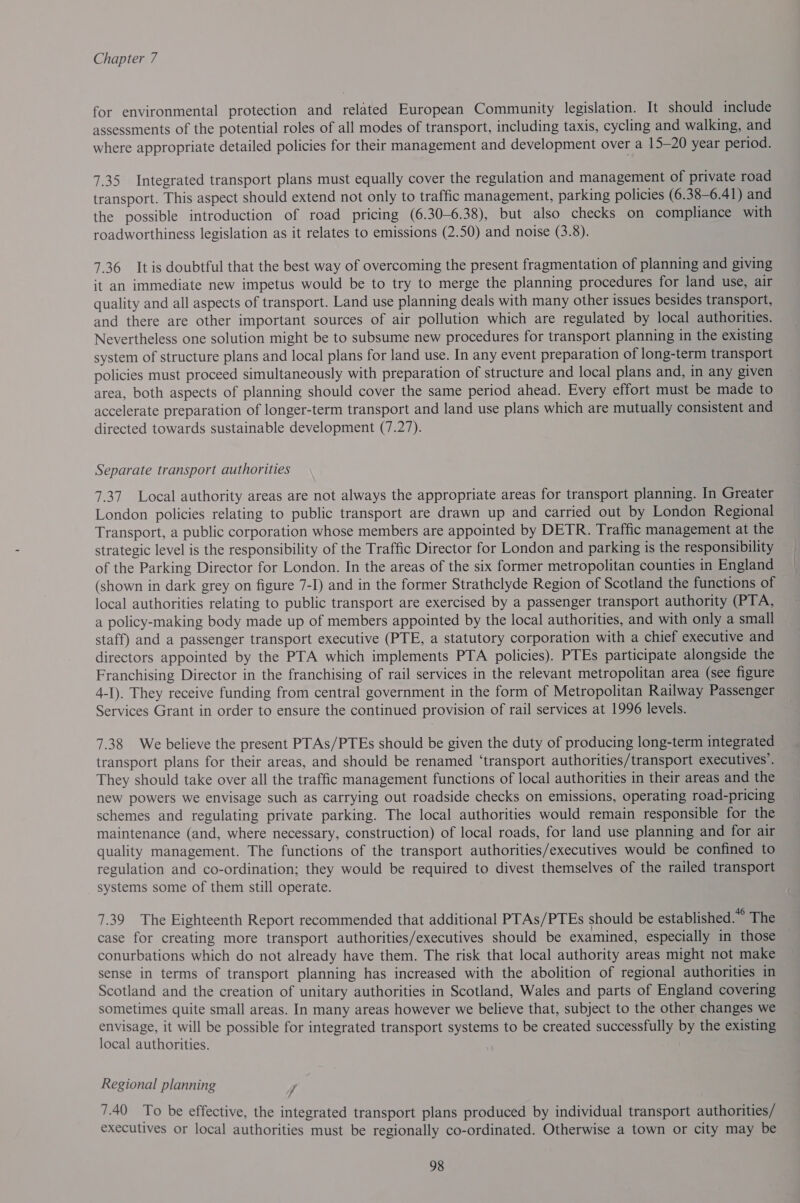 for environmental protection and related European Community legislation. It should include assessments of the potential roles of all modes of transport, including taxis, cycling and walking, and where appropriate detailed policies for their management and development over a 15-20 year period. 7.35 Integrated transport plans must equally cover the regulation and management of private road transport. This aspect should extend not only to traffic management, parking policies (6.38-6.41) and the possible introduction of road pricing (6.30-6.38), but also checks on compliance with roadworthiness legislation as it relates to emissions (2.50) and noise (3.8). 7.36 It is doubtful that the best way of overcoming the present fragmentation of planning and giving it an immediate new impetus would be to try to merge the planning procedures for land use, air quality and all aspects of transport. Land use planning deals with many other issues besides transport, and there are other important sources of air pollution which are regulated by local authorities. Nevertheless one solution might be to subsume new procedures for transport planning in the existing system of structure plans and local plans for land use. In any event preparation of long-term transport policies must proceed simultaneously with preparation of structure and local plans and, in any given area, both aspects of planning should cover the same period ahead. Every effort must be made to accelerate preparation of longer-term transport and land use plans which are mutually consistent and directed towards sustainable development (7.27). Separate transport authorities 7.37 Local authority areas are not always the appropriate areas for transport planning. In Greater London policies relating to public transport are drawn up and carried out by London Regional Transport, a public corporation whose members are appointed by DETR. Traffic management at the strategic level is the responsibility of the Traffic Director for London and parking is the responsibility of the Parking Director for London. In the areas of the six former metropolitan counties in England (shown in dark grey on figure 7-I) and in the former Strathclyde Region of Scotland the functions of local authorities relating to public transport are exercised by a passenger transport authority (PTA, a policy-making body made up of members appointed by the local authorities, and with only a small staff) and a passenger transport executive (PTE, a statutory corporation with a chief executive and directors appointed by the PTA which implements PTA policies). PTEs participate alongside the Franchising Director in the franchising of rail services in the relevant metropolitan area (see figure 4-I). They receive funding from central government in the form of Metropolitan Railway Passenger Services Grant in order to ensure the continued provision of rail services at 1996 levels. 7.38 We believe the present PTAs/PTEs should be given the duty of producing long-term integrated transport plans for their areas, and should be renamed ‘transport authorities/transport executives’. They should take over all the traffic management functions of local authorities in their areas and the new powers we envisage such as carrying out roadside checks on emissions, operating road-pricing schemes and regulating private parking. The local authorities would remain responsible for the maintenance (and, where necessary, construction) of local roads, for land use planning and for air quality management. The functions of the transport authorities/executives would be confined to regulation and co-ordination; they would be required to divest themselves of the railed transport systems some of them still operate. 7.39 The Eighteenth Report recommended that additional PTAs/PTEs should be established.” The case for creating more transport authorities/executives should be examined, especially in those conurbations which do not already have them. The risk that local authority areas might not make sense in terms of transport planning has increased with the abolition of regional authorities in Scotland and the creation of unitary authorities in Scotland, Wales and parts of England covering sometimes quite small areas. In many areas however we believe that, subject to the other changes we envisage, it will be possible for integrated transport systems to be created successfully by the existing local authorities. Regional planning 7 7.40 To be effective, the integrated transport plans produced by individual transport authorities/ executives or local authorities must be regionally co-ordinated. Otherwise a town or city may be