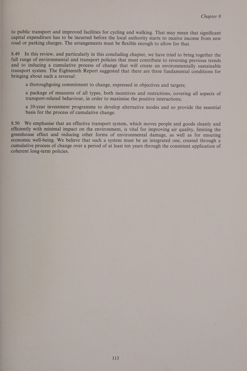 to public transport and improved facilities for cycling and walking. That may mean that significant capital expenditure has to be incurred before the local authority starts to receive income from new road or parking charges. The arrangements must be flexible enough to allow for that. 8.49 In this review, and particularly in this concluding chapter, we have tried to bring together the full range of environmental and transport policies that must contribute to reversing previous trends and to inducing a cumulative process of change that will create an environmentally sustainable transport system. The Eighteenth Report suggested that there are three fundamental conditions for bringing about such a reversal: a thoroughgoing commitment to change, expressed in objectives and targets; a package of measures of all types, both incentives and restrictions, covering all aspects of transport-related behaviour, in order to maximise the positive interactions; a 10-year investment programme to develop alternative modes and so provide the essential basis for the process of cumulative change. 8.50 We emphasise that an effective transport system, which moves people and goods cleanly and efficiently with minimal impact on the environment, is vital for improving air quality, limiting the greenhouse effect and reducing other forms of environmental damage, as well as for ensuring economic well-being. We believe that such a system must be an integrated one, created through a cumulative process of change over a period of at least ten years through the consistent application of coherent long-term policies.