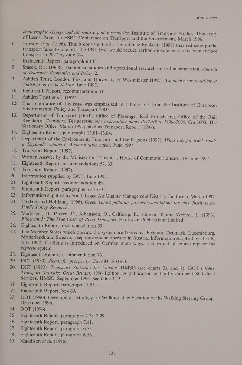 demographic change and alternative policy scenarios. Institute of Transport Studies, University of Leeds. Paper for ESRC Conference on Transport and the Environment. March 1996. Fowkes et al. (1996). This is consistent with the estimate by Acutt (1996) that reducing public transport fares to one-fifth the 1992 level would reduce carbon dioxide emissions from surface transport in 2027 by only 3%. Eighteenth Report, paragraph 6.13f. Smeed, R.J. (1968). Theoretical studies and operational research on traffic congestion. Journal of Transport Economics and Policy 2. Ashden Trust, London First and University of Westminster (1997). Company car taxation: a contribution to the debate. June 1997. Eighteenth Report, recommendation 31. Ashden Trust et al. (1997). The importance of this issue was emphasised in submissions from the Institute of European Environmental Policy and Transport 2000. Department of Transport (DOT), Office of Passenger Rail Franchising, Office of the Rail Regulator. Transport. The government’s expenditure plans 1997-98 to 1999-2000. Cm 3606. The Stationery Office. March 1997; cited as Transport Report ( 1997). Eighteenth Report, paragraphs 13.81-13.84. Department of the Environment, Transport and the Regions (1997). What role for trunk roads in England? Volume 1: A consultation paper. June 1997. Transport Report (1997). Written Answer by the Minister for Transport, House of Commons Hansard, 19 June 1997. Eighteenth Report, recommendations 57, 63. Transport Report (1997). Information supplied by DOT, June 1997. Eighteenth Report, recommendation 49. Eighteenth Report, paragraphs 6.25-6.35. Information supplied by South Coast Air Quality Management District, California, March 1997. Tindale, and Holtham, (1996). Green Taxes: pollution payments and labour tax cuts. Institute for Public Policy Research. Maddison, D., Pearce, D., Johansson, O., Calthrop, E., Litman, T. and Verhoef, E. (1996). Blueprint 5: The True Costs of Road Transport. Earthscan Publications Limited. Eighteenth Report, recommendation 59. The Member States which operate the system are Germany, Belgium, Denmark, Luxembourg, Netherlands and Sweden; a separate system operates in Austria. Information supplied by DETR, July 1997. If tolling is introduced on German motorways, that would of course replace the vignette system. Eighteenth Report, recommendation 76. DOT (1989). Roads for prosperity. Cm 693. HMSO. DOT (1992). Transport Statistics for London. HMSO (see charts 3a and 8); DOT (1996). Transport Statistics Great Britain. 1996 Edition. A publication of the Government Statistical Services. HMSO. September 1996. See table 4.13. Eighteenth Report, paragraph 11.55. Eighteenth Report, box 6A. DOT (1996). Developing a Strategy for Walking. A publication of the Walking Steering Group. December 1996. DOT (1996), Eighteenth Report, paragraphs 7.28-7.29. Eighteenth Report, paragraph 7.41. Eighteenth Report. paragraph 6.55. Eighteenth Report, paragraph 6.56. Maddison et al. (1996).