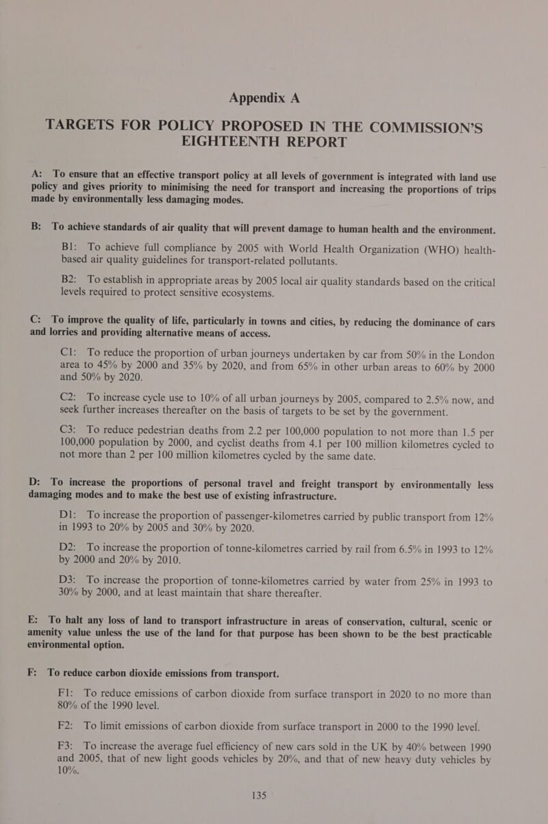 TARGETS FOR POLICY PROPOSED IN THE COMMISSION’S EIGHTEENTH REPORT A: To ensure that an effective transport policy at all levels of government is integrated with land use policy and gives priority to minimising the need for transport and increasing the proportions of trips made by environmentally less damaging modes. B: To achieve standards of air quality that will prevent damage to human health and the environment. Bl: To achieve full compliance by 2005 with World Health Organization (WHO) health- based air quality guidelines for transport-related pollutants. B2: To establish in appropriate areas by 2005 local air quality standards based on the critical levels required to protect sensitive ecosystems. C: To improve the quality of life, particularly in towns and cities, by reducing the dominance of cars and lorries and providing alternative means of access. Cl: To reduce the proportion of urban journeys undertaken by car from 50% in the London area to 45% by 2000 and 35% by 2020, and from 65% in other urban areas to 60% by 2000 and 50% by 2020. C2: To increase cycle use to 10% of all urban journeys by 2005, compared to 2.5% now, and seek further increases thereafter on the basis of targets to be set by the government. C3: To reduce pedestrian deaths from 2.2 per 100,000 population to not more than 1.5 per 100,000 population by 2000, and cyclist deaths from 4.1 per 100 million kilometres cycled to not more than 2 per 100 million kilometres cycled by the same date. D: To increase the proportions of personal travel and freight transport by environmentally less damaging modes and to make the best use of existing infrastructure. D1: To increase the proportion of passenger-kilometres carried by public transport from 12% in 1993 to 20% by 2005 and 30% by 2020. D2: To increase the proportion of tonne-kilometres carried by rail from 6.5% in 1993 to 12% by 2000 and 20% by 2010. D3: To increase the proportion of tonne-kilometres carried by water from 25% in 1993 to 30% by 2000, and at least maintain that share thereafter. E: To halt any loss of land to transport infrastructure in areas of conservation, cultural, scenic or amenity value unless the use of the land for that purpose has been shown to be the best practicable environmental option. F: To reduce carbon dioxide emissions from transport. Fl: To reduce emissions of carbon dioxide from surface transport in 2020 to no more than 80% of the 1990 level. F2: To limit emissions of carbon dioxide from surface transport in 2000 to the 1990 level. F3: To increase the average fuel efficiency of new cars sold in the UK by 40% between 1990 and 2005, that of new light goods vehicles by 20%, and that of new heavy duty vehicles by 10%.