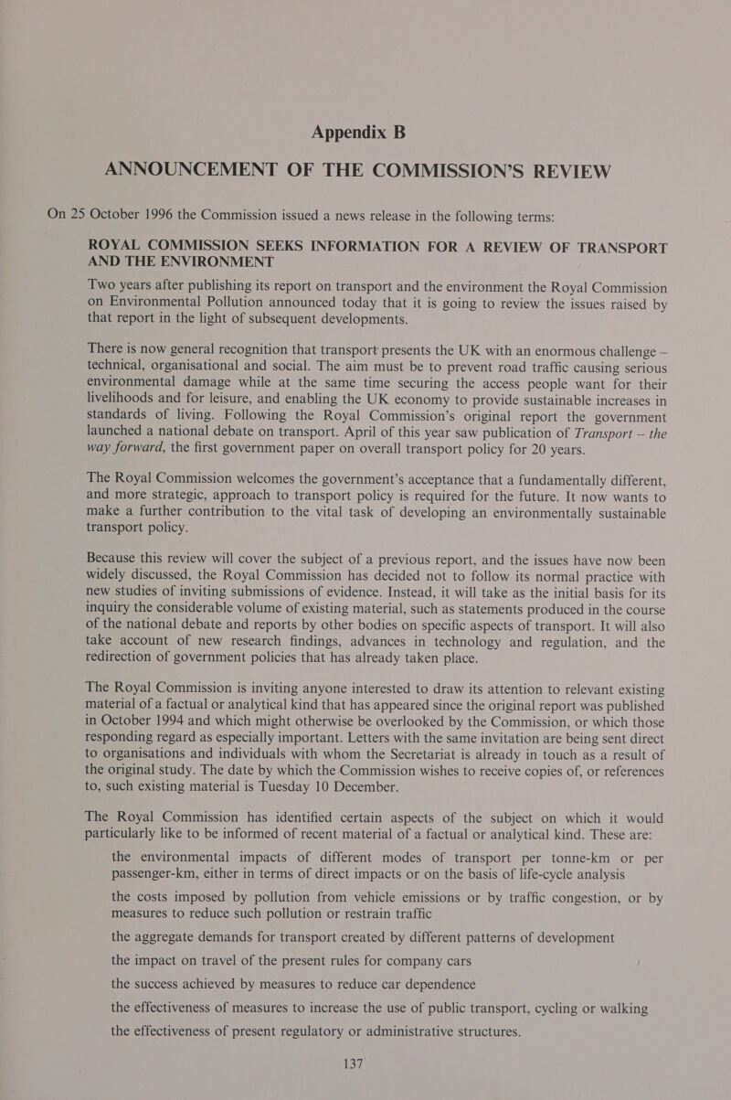 ANNOUNCEMENT OF THE COMMISSION’S REVIEW On 25 October 1996 the Commission issued a news release in the following terms: ROYAL COMMISSION SEEKS INFORMATION FOR A REVIEW OF TRANSPORT AND THE ENVIRONMENT Two years after publishing its report on transport and the environment the Royal Commission on Environmental Pollution announced today that it is going to review the issues raised by that report in the light of subsequent developments. There is now general recognition that transport presents the UK with an enormous challenge — technical, organisational and social. The aim must be to prevent road traffic causing serious environmental damage while at the same time securing the access people want for their livelihoods and for leisure, and enabling the UK economy to provide sustainable increases in standards of living. Following the Royal Commission’s original report the government launched a national debate on transport. April of this year saw publication of Transport — the way forward, the first government paper on overall transport policy for 20 years. The Royal Commission welcomes the government’s acceptance that a fundamentally different, and more strategic, approach to transport policy is required for the future. It now wants to make a further contribution to the vital task of developing an environmentally sustainable transport policy. Because this review will cover the subject of a previous report, and the issues have now been widely discussed, the Royal Commission has decided not to follow its normal practice with new studies of inviting submissions of evidence. Instead, it will take as the initial basis for its inquiry the considerable volume of existing material, such as statements produced in the course of the national debate and reports by other bodies on specific aspects of transport. It will also take account of new research findings, advances in technology and regulation, and the redirection of government policies that has already taken place. The Royal Commission is inviting anyone interested to draw its attention to relevant existing material of a factual or analytical kind that has appeared since the original report was published in October 1994 and which might otherwise be overlooked by the Commission, or which those responding regard as especially important. Letters with the same invitation are being sent direct to organisations and individuals with whom the Secretariat is already in touch as a result of the original study. The date by which the Commission wishes to receive copies of, or references to, such existing material is Tuesday 10 December. The Royal Commission has identified certain aspects of the subject on which it would particularly like to be informed of recent material of a factual or analytical kind. These are: the environmental impacts of different modes of transport per tonne-km or per passenger-km, either in terms of direct impacts or on the basis of life-cycle analysis the costs imposed by pollution from vehicle emissions or by traffic congestion, or by measures to reduce such pollution or restrain traffic the aggregate demands for transport created by different patterns of development the impact on travel of the present rules for company cars the success achieved by measures to reduce car dependence the effectiveness of measures to increase the use of public transport, cycling or walking the effectiveness of present regulatory or administrative structures.