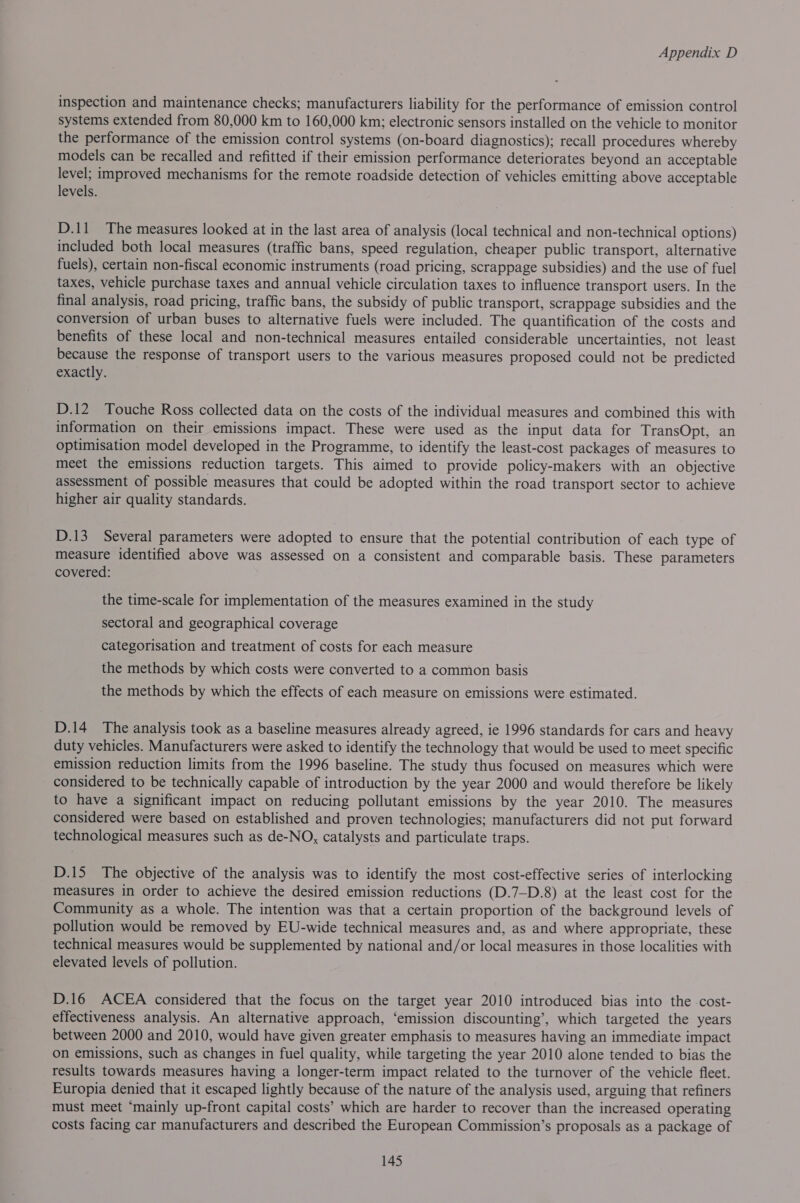inspection and maintenance checks; manufacturers liability for the performance of emission control systems extended from 80,000 km to 160,000 km; electronic sensors installed on the vehicle to monitor the performance of the emission control systems (on-board diagnostics); recall procedures whereby models can be recalled and refitted if their emission performance deteriorates beyond an acceptable level; improved mechanisms for the remote roadside detection of vehicles emitting above acceptable levels. D.11 The measures looked at in the last area of analysis (local technical and non-technical options) included both local measures (traffic bans, speed regulation, cheaper public transport, alternative fuels), certain non-fiscal economic instruments (road pricing, scrappage subsidies) and the use of fuel taxes, vehicle purchase taxes and annual vehicle circulation taxes to influence transport users. In the final analysis, road pricing, traffic bans, the subsidy of public transport, scrappage subsidies and the conversion of urban buses to alternative fuels were included. The quantification of the costs and benefits of these local and non-technical measures entailed considerable uncertainties, not least because the response of transport users to the various measures proposed could not be predicted exactly. D.12 Touche Ross collected data on the costs of the individual measures and combined this with information on their emissions impact. These were used as the input data for TransOpt, an optimisation model developed in the Programme, to identify the least-cost packages of measures to meet the emissions reduction targets. This aimed to provide policy-makers with an objective assessment of possible measures that could be adopted within the road transport sector to achieve higher air quality standards. D.13_ Several parameters were adopted to ensure that the potential contribution of each type of measure identified above was assessed on a consistent and comparable basis. These parameters covered: the time-scale for implementation of the measures examined in the study sectoral and geographical coverage categorisation and treatment of costs for each measure the methods by which costs were converted to a common basis the methods by which the effects of each measure on emissions were estimated. D.14 The analysis took as a baseline measures already agreed, ie 1996 standards for cars and heavy duty vehicles. Manufacturers were asked to identify the technology that would be used to meet specific emission reduction limits from the 1996 baseline. The study thus focused on measures which were considered to be technically capable of introduction by the year 2000 and would therefore be likely to have a significant impact on reducing pollutant emissions by the year 2010. The measures considered were based on established and proven technologies; manufacturers did not put forward technological measures such as de-NO, catalysts and particulate traps. D.15 The objective of the analysis was to identify the most cost-effective series of interlocking measures in order to achieve the desired emission reductions (D.7—D.8) at the least cost for the Community as a whole. The intention was that a certain proportion of the background levels of pollution would be removed by EU-wide technical measures and, as and where appropriate, these technical measures would be supplemented by national and/or local measures in those localities with elevated levels of pollution. D.16 ACEA considered that the focus on the target year 2010 introduced bias into the -cost- effectiveness analysis. An alternative approach, ‘emission discounting’, which targeted the years between 2000 and 2010, would have given greater emphasis to measures having an immediate impact on emissions, such as changes in fuel quality, while targeting the year 2010 alone tended to bias the results towards measures having a longer-term impact related to the turnover of the vehicle fleet. Europia denied that it escaped lightly because of the nature of the analysis used, arguing that refiners must meet ‘mainly up-front capital costs’ which are harder to recover than the increased operating costs facing car manufacturers and described the European Commission’s proposals as a package of