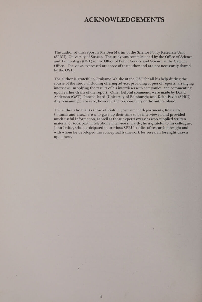 ACKNOWLEDGEMENTS The author of this report is Mr Ben Martin of the Science Policy Research Unit (SPRU), University of Sussex. The study was commissioned by the Office of Science and Technology (OST) in the Office of Public Service and Science at the Cabinet Office. The views expressed are those of the author and are not necessarily shared by the OST. The author is grateful to Grahame Walshe at the OST for all his help during the course of the study, including offering advice, providing copies of reports, arranging interviews, supplying the results of his interviews with companies, and commenting upon earlier drafts of the report. Other helpful comments were made by David Anderson (OST), Phoebe Isard (University of Edinburgh) and Keith Pavitt (SPRU). Any remaining errors are, however, the responsibility of the author alone. . The author also thanks those officials in government departments, Research Councils and elsewhere who gave up their time to be interviewed and provided much useful information, as well as those experts overseas who supplied written material or took part in telephone interviews. Lastly, he is grateful to his colleague, John Irvine, who participated in previous SPRU studies of research foresight and with whom he developed the conceptual framework for research foresight drawn upon here.