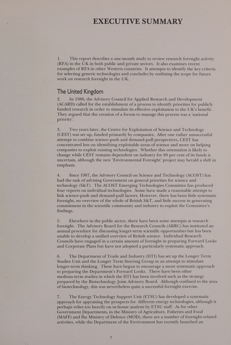EXECUTIVE SUMMARY Li This report describes a one-month study to review research foresight activity (RFA) in the UK in both public and private sectors. It also examines recent examples of RFA in other Western countries. It attempts to identify the key criteria for selecting generic technologies and concludes by outlining the scope for future work on research foresight in the UK. The United Kingdom 2 In 1986, the Advisory Council for Applied Research and Development (ACARD) called for the establishment of a process to identify priorities for publicly funded research in order to stimulate its effective exploitation to the UK’s benefit. They argued that the creation of a forum to manage this process was a ‘national priority’. ae Two years later, the Centre for Exploitation of Science and Technology (CEST) was set up, funded primarily by companies. After one rather unsuccessful attempt to combine science-push and demand-pull perspectives, CEST has concentrated less on identifying exploitable areas of science and more on helping companies to exploit existing technologies. Whether this orientation is likely to change while CEST remains dependent on industry for 80 per cent of its funds is uncertain, although the new ‘Environmental Foresight’ project may herald a shift in emphasis. 4. Since 1987, the Advisory Council on Science and Technology (ACOST) has had the task of advising Government on general priorities for science and technology (S&amp;T). The ACOST Emerging Technologies Committee has produced four reports on individual technologies. Some have made a reasonable attempt to link science-push and demand-pull factors. However, there has been little systematic foresight, no overview of the whole of British S&amp;T, and little success in generating commitment in the scientific community and industry to exploit the Committee’s findings. oi: Elsewhere in the public sector, there have been some attempts at research foresight. The Advisory Board for the Research Councils (ABRC) has instituted an annual procedure for discussing longer-term scientific opportunities but has been unable to develop a unified overview of British science. Individual Research Councils have engaged in a certain amount of foresight in preparing Forward Looks and Corporate Plans but have not adopted a particularly systematic approach. 6. The Department of Trade and Industry (DTI) has set up the Longer Term Studies Unit and the Longer Term Steering Group in an attempt to stimulate longer-term thinking. These have begun to encourage a more systematic approach to preparing the Department’s Forward Looks. There have been other medium-term studies in which the DTI has been involved such as the strategy prepared by the Biotechnology Joint Advisory Board. Although confined to the area of biotechnology, this was nevertheless quite a successful foresight exercise. is The Energy Technology Support Unit (ETSU) has developed a systematic approach for appraising the prospects for different energy technologies, although it perhaps relies too heavily on in-house analysis by ETSU staff. As for other Government Departments, in the Ministry of Agriculture, Fisheries and Food (MAFF) and the Ministry of Defence (MOD), there are a number of foresight-related activities, while the Department of the Environment has recently launched an