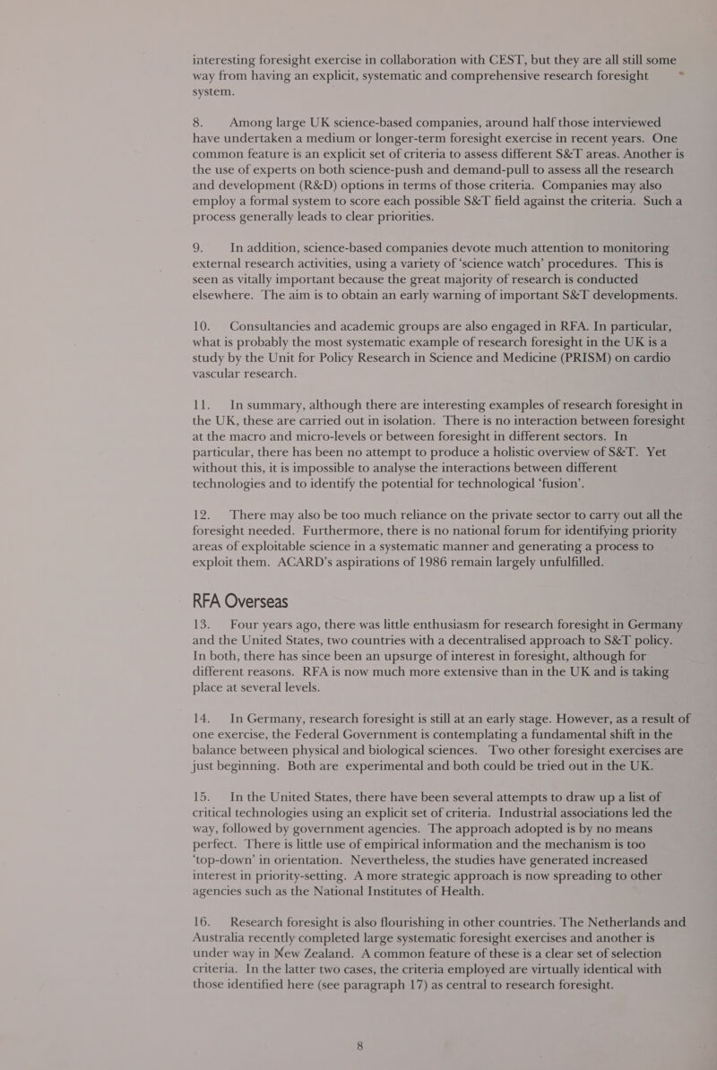 way from having an explicit, systematic and comprehensive research foresight system. = 8. Among large UK science-based companies, around half those interviewed have undertaken a medium or longer-term foresight exercise in recent years. One common feature is an explicit set of criteria to assess different S&amp;T areas. Another is the use of experts on both science-push and demand-pull to assess all the research and development (R&amp;D) options in terms of those criteria. Companies may also employ a formal system to score each possible S&amp;T field against the criteria. Such a process generally leads to clear priorities. 9. In addition, science-based companies devote much attention to monitoring external research activities, using a variety of ‘science watch’ procedures. This is seen as vitally important because the great majority of research is conducted elsewhere. The aim is to obtain an early warning of important S&amp;T developments. 10. Consultancies and academic groups are also engaged in RFA. In particular, what is probably the most systematic example of research foresight in the UK is a study by the Unit for Policy Research in Science and Medicine (PRISM) on cardio vascular research. 11. Insummary, although there are interesting examples of research foresight in the UK, these are carried out in isolation. There is no interaction between foresight at the macro and micro-levels or between foresight in different sectors. In particular, there has been no attempt to produce a holistic overview of S&amp;T. Yet without this, it is impossible to analyse the interactions between different technologies and to identify the potential for technological ‘fusion’. 12. ‘There may also be too much reliance on the private sector to carry out all the foresight needed. Furthermore, there is no national forum for identifying priority areas of exploitable science in a systematic manner and generating a process to exploit them. ACARD’s aspirations of 1986 remain largely unfulfilled. RFA Overseas 13. Four years ago, there was little enthusiasm for research foresight in Germany and the United States, two countries with a decentralised approach to S&amp;T policy. In both, there has since been an upsurge of interest in foresight, although for different reasons. RFA is now much more extensive than in the UK and is taking place at several levels. 14. In Germany, research foresight is still at an early stage. However, as a result of one exercise, the Federal Government is contemplating a fundamental shift in the balance between physical and biological sciences. Two other foresight exercises are just beginning. Both are experimental and both could be tried out in the UK. 15. Inthe United States, there have been several attempts to draw up a list of critical technologies using an explicit set of criteria. Industrial associations led the way, followed by government agencies. The approach adopted is by no means perfect. There is little use of empirical information and the mechanism is too ‘top-down’ in orientation. Nevertheless, the studies have generated increased interest in priority-setting. A more strategic approach is now spreading to other agencies such as the National Institutes of Health. 16. Research foresight is also flourishing in other countries. The Netherlands and Australia recently completed large systematic foresight exercises and another is under way in New Zealand. A common feature of these is a clear set of selection criteria. In the latter two cases, the criteria employed are virtually identical with those identified here (see paragraph 17) as central to research foresight.