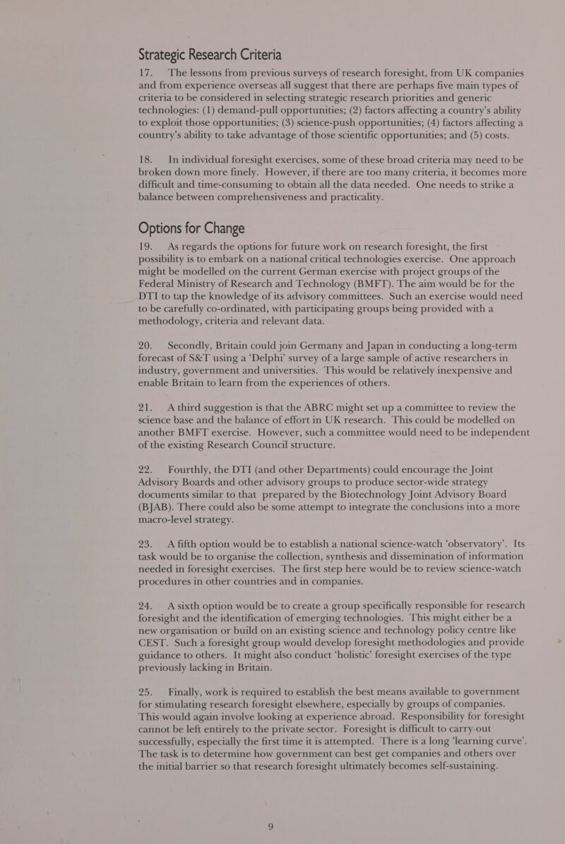 17. ‘The lessons from previous surveys of research foresight, from UK companies and from experience overseas all suggest that there are perhaps five main types of criteria to be considered in selecting strategic research priorities and generic technologies: (1) demand-pull opportunities; (2) factors affecting a country’s ability to exploit those opportunities; (3) science-push opportunities; (4) factors affecting a country’s ability to take advantage of those scientific opportunities; and (5) costs. 18. In individual foresight exercises, some of these broad criteria may need to be broken down more finely. However, if there are too many criteria, it becomes more difficult and time-consuming to obtain all the data needed. One needs to strike a balance between comprehensiveness and practicality. Options for Change 19. As regards the options for future work on research foresight, the first possibility is to embark on a national critical technologies exercise. One approach might be modelled on the current German exercise with project groups of the Federal Ministry of Research and Technology (BMFT). The aim would be for the DTI to tap the knowledge of its advisory committees. Such an exercise would need to be carefully co-ordinated, with participating groups being provided with a methodology, criteria and relevant data. 20. Secondly, Britain could join Germany and Japan in conducting a long-term forecast of S&amp;T using a ‘Delphi’ survey of a large sample of active researchers in industry, government and universities. This would be relatively inexpensive and enable Britain to learn from the experiences of others. 21. A third suggestion is that the ABRC might set up a committee to review the science base and the balance of effort in UK research. This could be modelled on another BMFT exercise. However, such a committee would need to be independent of the existing Research Council structure. 22. Fourthly, the DTI (and other Departments) could encourage the Joint Advisory Boards and other advisory groups to produce sector-wide strategy documents similar to that prepared by the Biotechnology Joint Advisory Board (BJAB). There could also be some attempt to integrate the conclusions into a more macro-level strategy. 23. A fifth option would be to establish a national science-watch ‘observatory’. Its task would be to organise the collection, synthesis and dissemination of information needed in foresight exercises. The first step here would be to review science-watch procedures in other countries and in companies. 24. Asixth option would be to create a group specifically responsible for research foresight and the identification of emerging technologies. This might either be a new organisation or build on an existing science and technology policy centre like CEST. Such a foresight group would develop foresight methodologies and provide guidance to others. It might also conduct ‘holistic’ foresight exercises of the type previously lacking in Britain. 25. Finally, work is required to establish the best means available to government for stimulating research foresight elsewhere, especially by groups of companies. This would again involve looking at experience abroad. Responsibility for foresight cannot be left entirely to the private sector. Foresight is difficult to carry out successfully, especially the first time it is attempted. There is a long ‘learning curve’. The task is to determine how government can best get companies and others over the initial barrier so that research foresight ultimately becomes self-sustaining.