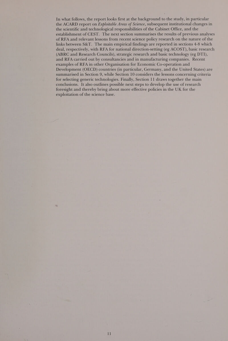 In what follows, the report looks first at the background to the study, in particular the ACARD report on Exploitable Areas of Science, subsequent institutional changes in the scientific and technological responsibilities of the Cabinet Office, and the establishment of CEST. The next section summarises the results of previous analyses of RFA and relevant lessons from recent science policy research on the nature of the links between S&amp;T. The main empirical findings are reported in sections 4-8 which deal, respectively, with RFA for national direction-setting (eg ACOST), basic research (ABRC and Research Councils), strategic research and basic technology (eg DTI), and RFA carried out by consultancies and in manufacturing companies. Recent examples of RFA in other Organisation for Economic Co-operation and Development (OECD) countries (in particular, Germany, and the United States) are summarised in Section 9, while Section 10 considers the lessons concerning criteria for selecting generic technologies. Finally, Section 11 draws together the main conclusions. It also outlines possible next steps to develop the use of research foresight and thereby bring about more effective policies in the UK for the exploitation of the science base.