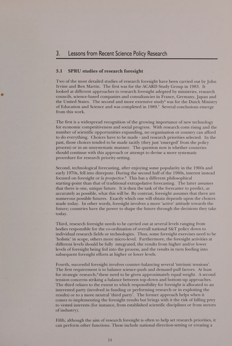 3. _ Lessons from Recent Science Policy Research  3.1 SPRU studies of research foresight Two of the most detailed studies of research foresight have been carried out by John Irvine and Ben Martin. The first was for the ACARD Study Group in 1983. It looked at different approaches to research foresight adopted by ministries, research councils, science-based companies and consultancies in France, Germany, Japan and the United States. The second and more extensive study® was for the Dutch Ministry of Education and Science and was completed in 1989.” Several conclusions emerge from this work. The first is a widespread recognition of the growing importance of new technology for economic competitiveness and social progress. With research costs rising and the number of scientific opportunities expanding, no organisation or country can afford to do everything. Choices have to be made - and research priorities selected. In the past, those choices tended to be made tacitly (they just ‘emerged’ from the policy process) or in an unsystematic manner. The question now is whether countries should continue with this approach or attempt to devise a more systematic procedure for research priority-setting. Second, technological forecasting, after enjoying some popularity in the 1960s and early 1970s, fell into disrepute. During the second half of the 1980s, interest instead focused on foresight or la prospective.* This has a different philosophical starting-point than that of traditional extrapolative forecasting. The latter assumes that there is one, unique future. It is then the task of the forecaster to predict, as accurately as possible, what this will be. By contrast, foresight assumes that there are numerous possible futures. Exactly which one will obtain depends upon the choices made today. In other words, foresight involves a more ‘active’ attitude towards the future; countries have the power to shape the future through the decisions they take today. Third, research foresight needs to be carried out at several levels ranging from bodies responsible for the co-ordination of overall national S&amp;T policy down to individual research fields or technologies. Thus, some foresight exercises need to be ‘holistic’ in scope, others more micro-level. Furthermore, the foresight activities at different levels should be fully integrated, the results from higher and/or lower levels of foresight being fed into the process, and the results in turn feeding into subsequent foresight efforts at higher or lower levels. Fourth, successful foresight involves counter-balancing several ‘intrinsic tensions’. The first requirement is to balance science-push and demand-pull factors. At least for strategic research,’ these need to be given approximately equal weight. A second tension concerns striking a balance between top-down and bottom-up approaches. The third relates to the extent to which responsibility for foresight is allocated to an interested party (involved in funding or performing research or in exploiting the results) or to a more neutral ‘third party’. The former approach helps when it comes to implementing the foresight results but brings with it the risk of falling prey to vested interests (for instance, from established scientific disciplines or from sectors of industry). Fifth, although the aim of research foresight is often to help set research priorities, it can perform other functions. These include national direction-setting or creating a