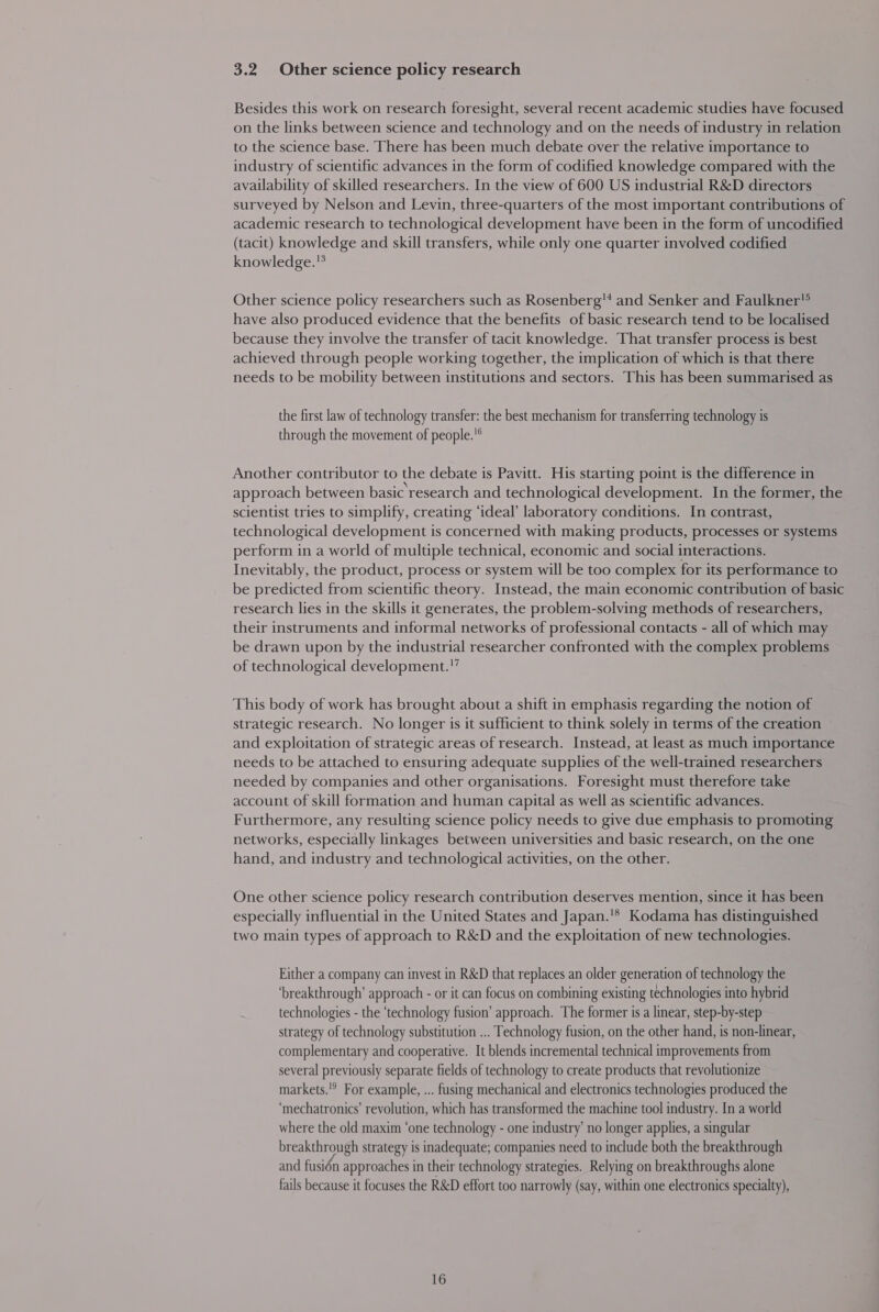 3.2 Other science policy research Besides this work on research foresight, several recent academic studies have focused on the links between science and technology and on the needs of industry in relation to the science base. There has been much debate over the relative importance to industry of scientific advances in the form of codified knowledge compared with the availability of skilled researchers. In the view of 600 US industrial R&amp;D directors surveyed by Nelson and Levin, three-quarters of the most important contributions of academic research to technological development have been in the form of uncodified (tacit) knowledge and skill transfers, while only one quarter involved codified knowledge. Other science policy researchers such as Rosenberg’* and Senker and Faulkner’® have also produced evidence that the benefits of basic research tend to be localised because they involve the transfer of tacit knowledge. That transfer process is best achieved through people working together, the implication of which is that there needs to be mobility between institutions and sectors. This has been summarised as the first law of technology transfer: the best mechanism for transferring technology is through the movement of people.® Another contributor to the debate is Pavitt. His starting point is the difference in approach between basic research and technological development. In the former, the scientist tries to simplify, creating ‘ideal’ laboratory conditions. In contrast, technological development is concerned with making products, processes or systems perform in a world of multiple technical, economic and social interactions. Inevitably, the product, process or system will be too complex for its performance to be predicted from scientific theory. Instead, the main economic contribution of basic research lies in the skills it generates, the problem-solving methods of researchers, their instruments and informal networks of professional contacts - all of which may be drawn upon by the industrial researcher confronted with the complex problems of technological development.” This body of work has brought about a shift in emphasis regarding the notion of strategic research. No longer is it sufficient to think solely in terms of the creation and exploitation of strategic areas of research. Instead, at least as much importance needs to be attached to ensuring adequate supplies of the well-trained researchers needed by companies and other organisations. Foresight must therefore take account of skill formation and human capital as well as scientific advances. Furthermore, any resulting science policy needs to give due emphasis to promoting networks, especially linkages between universities and basic research, on the one hand, and industry and technological activities, on the other. One other science policy research contribution deserves mention, since it has been especially influential in the United States and Japan.'* Kodama has distinguished two main types of approach to R&amp;D and the exploitation of new technologies. Either a company can invest in R&amp;D that replaces an older generation of technology the ‘breakthrough’ approach - or it can focus on combining existing technologies into hybrid technologies - the ‘technology fusion’ approach. The former is a linear, step-by-step strategy of technology substitution ... Technology fusion, on the other hand, is non-linear, complementary and cooperative. It blends incremental technical improvements from several previously separate fields of technology to create products that revolutionize markets.” For example, ... fusing mechanical and electronics technologies produced the ‘mechatronics’ revolution, which has transformed the machine tool industry. In a world where the old maxim ‘one technology - one industry’ no longer applies, a singular breakthrough strategy is inadequate; companies need to include both the breakthrough and fusién approaches in their technology strategies. Relying on breakthroughs alone fails because it focuses the R&amp;D effort too narrowly (say, within one electronics specialty),