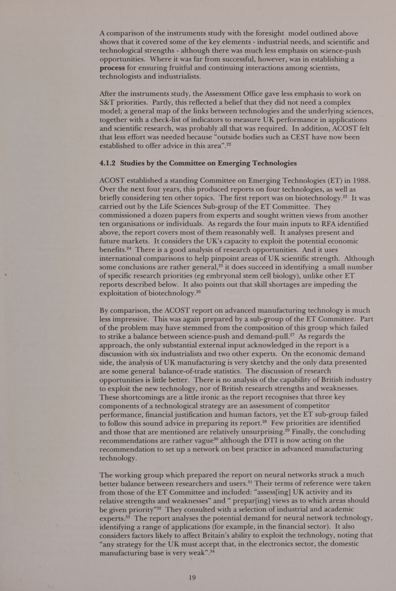 A comparison of the instruments study with the foresight model outlined above shows that it covered some of the key elements - industrial needs, and scientific and technological strengths - although there was much less emphasis on science-push opportunities. Where it was far from successful, however, was in establishing a process for ensuring fruitful and continuing interactions among scientists, technologists and industrialists. After the instruments study, the Assessment Office gave less emphasis to work on S&amp;T priorities. Partly, this reflected a belief that they did not need a complex model; a general map of the links between technologies and the underlying sciences, together with a check-list of indicators to measure UK performance in applications and scientific research, was probably all that was required. In addition, ACOST felt that less effort was needed because “outside bodies such as CEST have now been established to offer advice in this area”.”* 4.1.2 Studies by the Committee on Emerging Technologies ACOST established a standing Committee on Emerging Technologies (ET) in 1988. Over the next four years, this produced reports on four technologies, as well as briefly considering ten other topics. The first report was on biotechnology.”? It was carried out by the Life Sciences Sub-group of the ET Committee. They commissioned a dozen papers from experts and sought written views from another ten organisations or individuals. As regards the four main inputs to RFA identified above, the report covers most of them reasonably well. It analyses present and future markets. It considers the UK’s capacity to exploit the potential economic benefits.** There is a good analysis of research opportunities. And it uses international comparisons to help pinpoint areas of UK scientific strength. Although some conclusions are rather general,” it does succeed in identifying a small number of specific research priorities (eg embryonal stem cell biology), unlike other ET reports described below. It also points out that skill shortages are impeding the exploitation of biotechnology.” By comparison, the ACOST report on advanced manufacturing technology is much less impressive. This was again prepared by a sub-group of the ET Committee. Part of the problem may have stemmed from the composition of this group which failed to strike a balance between science-push and demand-pull.?’ As regards the approach, the only substantial external input acknowledged in the report is a discussion with six industrialists and two other experts. On the economic demand side, the analysis of UK manufacturing is very sketchy and the only data presented are some general balance-of-trade statistics. The discussion of research opportunities is little better. There is no analysis of the capability of British industry to exploit the new technology, nor of British research strengths and weaknesses. These shortcomings are a little ironic as the report recognises that three key components of a technological strategy are an assessment of competitor performance, financial justification and human factors, yet the ET sub-group failed to follow this sound advice in preparing its report.”* Few priorities are identified and those that are mentioned are relatively unsurprising.” Finally, the concluding recommendations are rather vague” although the DTI is now acting on the recommendation to set up a network on best practice in advanced manufacturing technology. The working group which prepared the report on neural networks struck a much better balance between researchers and users.*! Their terms of reference were taken from those of the ET Committee and included: “assess[ing] UK activity and its relative strengths and weaknesses” and “ prepar[ing] views as to which areas should be given priority”*? They consulted with a selection of industrial and academic experts.*&gt; The report analyses the potential demand for neural network technology, identifying a range of applications (for example, in the financial sector). It also considers factors likely to affect Britain’s ability to exploit the technology, noting that “any strategy for the UK must accept that, in the electronics sector, the domestic manufacturing base is very weak”.**