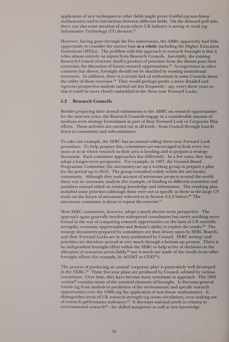 application of new techniques to other fields might prove fruitful (eg non-linear mathematics) and to interactions between different fields. On the demand-pull side, there was also some mention of areas where UK industry is strong or weak (eg Information Technology (IT) devices).°” However, having gone through the five submissions, the ABRC apparently had little opportunity to consider the science base as a whole (including the Higher Education Institutions (HEIs)). The problem with this approach to research foresight is that it relies almost entirely on inputs from Research Councils. Inevitably, the existing Research Council structure (itself a product of priorities from the distant past) then constrains the discussion of future research opportunities.** As experience in other countries has shown, foresight should not be shackled by existing institutional structures. In addition, there is a certain lack of enthusiasm in some Councils about the utility of these exercises.°? They would perhaps prefer a more detailed and rigorous prospective analysis carried out less frequently - say, every three years so that it could be more closely embedded in the three-year Forward Looks. 5.2 Research Councils Besides preparing their annual submissions to the ABRC on research opportunities for the next ten years, the Research Councils engage in a considerable amount of medium-term strategy formulation as part of their Forward Look or Corporate Plan efforts. These activities are carried out at all levels - from Council through boards down to committees and subcommittees. To take one example, the SERC has an annual rolling three-year Forward Look procedure. To help prepare this, committees are encouraged to look every two years or so at where research in their area is heading and to prepare a strategy document. Each committee approaches this differently. In a few cases, they may adopt a longer-term perspective. For example, in 1987, the Ground-Based Programme Committee (for astronomy) set up a working group to prepare a plan for the period up to 2010. The group consulted widely within the astronomy community. Although they took account of astronomy projects around the world, there was no systematic analysis (for example, of funding in different countries) and members instead relied on existing knowledge and information. The resulting plan included some priorities (although these were not as specific as those in the large US study on the future of astronomy referred to in Section 9.2.2 below). The astronomy committee is about to repeat the exercise.®! Most SERC committees, however, adopt a much shorter-term perspective. The approach again generally involves widespread consultation but rarely anything more formal in the way of comparing research opportunities on the basis of UK scientific strengths, economic opportunities and Britain’s ability to exploit the results.” The strategy documents prepared by committees are then drawn upon by SERC Boards, and their Forward Looks are in turn synthesized by Council. SERC strategy and priorities are therefore arrived at very much through a bottom-up process. There is no independent foresight effort within the SERC to help arrive at decisions on the allocation of resources across fields,® nor is much use made of the results from other foresight efforts (for example, by ACOST or CEST). The process of producing an annual ‘corporate plan’ is particularly well developed in the NERC.” These five-year plans are produced by Council, advised by various committees. Over time, they have become more systematic in approach. The 1992 version® contains many of the essential elements of foresight. It discusses general trends (eg from analysis to prediction of the environment) and specific research opportunities over the 1990s (eg the application of non-linear mathematics). It distinguishes areas of UK research strength (eg ocean circulation), even making use of research p¢rformance indicators.®” It discusses national needs in relation to environmental research® - for skilled manpower as well as new knowledge.