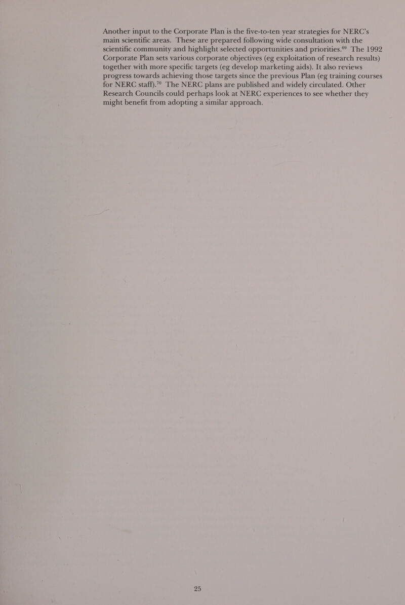 Another input to the Corporate Plan is the five-to-ten year strategies for NERC’s main scientific areas. These are prepared following wide consultation with the scientific community and highlight selected opportunities and priorities. The 1992 Corporate Plan sets various corporate objectives (eg exploitation of research results) together with more specific targets (eg develop marketing aids). It also reviews progress towards achieving those targets since the previous Plan (eg training courses for NERC staff).” The NERC plans are published and widely circulated. Other Research Councils could perhaps look at NERC experiences to see whether they might benefit from adopting a similar approach.