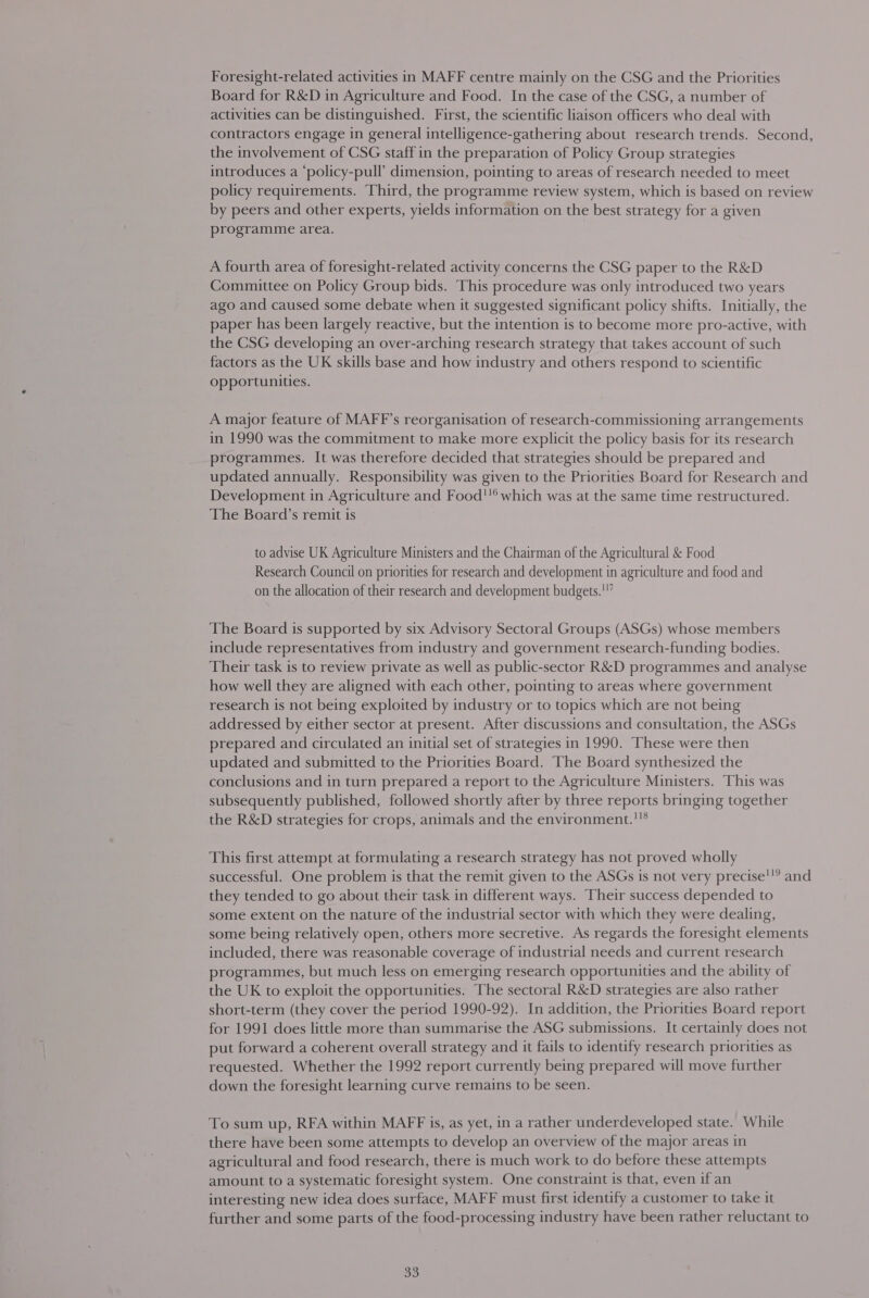 Board for R&amp;D in Agriculture and Food. In the case of the CSG, a number of activities can be distinguished. First, the scientific liaison officers who deal with contractors engage in general intelligence-gathering about research trends. Second, the involvement of CSG staff in the preparation of Policy Group strategies introduces a ‘policy-pull’ dimension, pointing to areas of research needed to meet policy requirements. Third, the programme review system, which is based on review by peers and other experts, yields information on the best strategy for a given programme area. A fourth area of foresight-related activity concerns the CSG paper to the R&amp;D Committee on Policy Group bids. This procedure was only introduced two years ago and caused some debate when it suggested significant policy shifts. Initially, the paper has been largely reactive, but the intention is to become more pro-active, with the CSG developing an over-arching research strategy that takes account of such factors as the UK skills base and how industry and others respond to scientific opportunities. A major feature of MAFF’s reorganisation of research-commissioning arrangements in 1990 was the commitment to make more explicit the policy basis for its research programmes. It was therefore decided that strategies should be prepared and updated annually. Responsibility was given to the Priorities Board for Research and Development in Agriculture and Food which was at the same time restructured. The Board’s remit is to advise UK Agriculture Ministers and the Chairman of the Agricultural &amp; Food Research Council on priorities for research and development in agriculture and food and on the allocation of their research and development budgets.'”” The Board is supported by six Advisory Sectoral Groups (ASGs) whose members include representatives from industry and government research-funding bodies. Their task is to review private as well as public-sector R&amp;D programmes and analyse how well they are aligned with each other, pointing to areas where government research is not being exploited by industry or to topics which are not being addressed by either sector at present. After discussions and consultation, the ASGs prepared and circulated an initial set of strategies in 1990. These were then updated and submitted to the Priorities Board. The Board synthesized the conclusions and in turn prepared a report to the Agriculture Ministers. This was subsequently published, followed shortly after by three reports bringing together the R&amp;D strategies for crops, animals and the environment.''® This first attempt at formulating a research strategy has not proved wholly successful. One problem is that the remit given to the ASGs is not very precise they tended to go about their task in different ways. Their success depended to some extent on the nature of the industrial sector with which they were dealing, some being relatively open, others more secretive. As regards the foresight elements included, there was reasonable coverage of industrial needs and current research programmes, but much less on emerging research opportunities and the ability of the UK to exploit the opportunities. The sectoral R&amp;D strategies are also rather short-term (they cover the period 1990-92). In addition, the Priorities Board report for 1991 does little more than summarise the ASG submissions. It certainly does not put forward a coherent overall strategy and it fails to identify research priorities as requested. Whether the 1992 report currently being prepared will move further down the foresight learning curve remains to be seen. 119 and To sum up, RFA within MAFF is, as yet, in a rather underdeveloped state. While there have been some attempts to develop an overview of the major areas in agricultural and food research, there is much work to do before these attempts amount to a systematic foresight system. One constraint is that, even if an interesting new idea does surface, MAFF must first identify a customer to take it further and some parts of the food-processing industry have been rather reluctant to oo