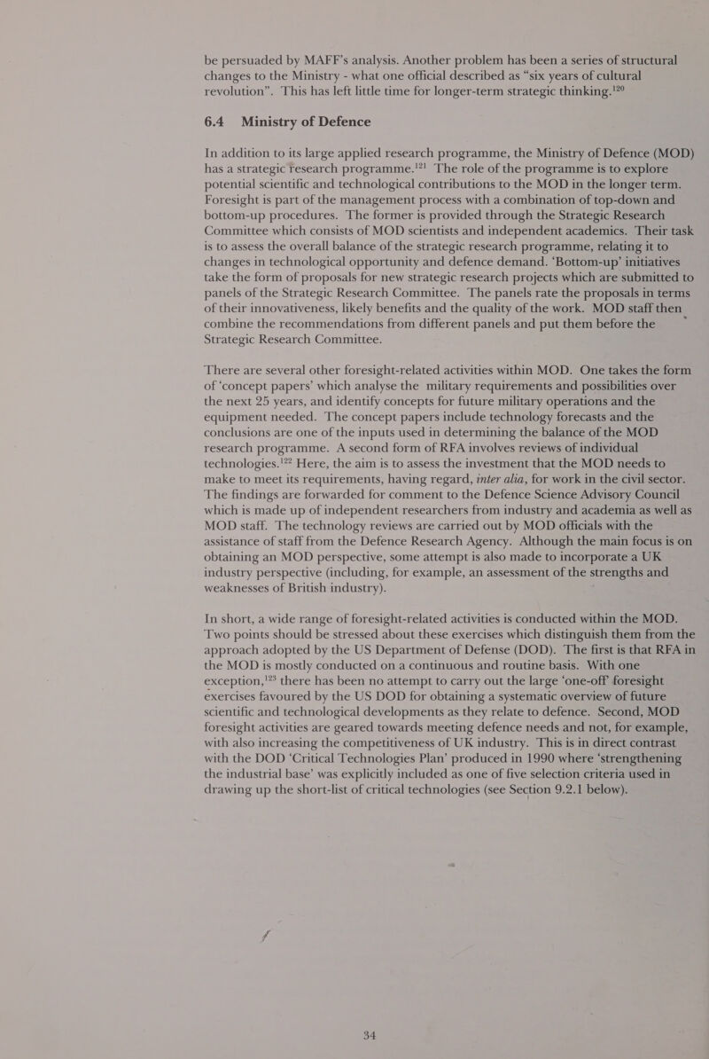 be persuaded by MAFF’s analysis. Another problem has been a series of structural changes to the Ministry - what one official described as “six years of cultural revolution”. This has left little time for longer-term strategic thinking.!”° 6.4 Ministry of Defence In addition to its large applied research programme, the Ministry of Defence (MOD) has a strategic research programme.'! The role of the programme is to explore potential scientific and technological contributions to the MOD in the longer term. Foresight is part of the management process with a combination of top-down and bottom-up procedures. The former is provided through the Strategic Research Committee which consists of MOD scientists and independent academics. Their task is to assess the overall balance of the strategic research programme, relating it to changes in technological opportunity and defence demand. ‘Bottom-up’ initiatives take the form of proposals for new strategic research projects which are submitted to panels of the Strategic Research Committee. The panels rate the proposals in terms of their innovativeness, likely benefits and the quality of the work. MOD staff then combine the recommendations from different panels and put them before the Strategic Research Committee. There are several other foresight-related activities within MOD. One takes the form of ‘concept papers’ which analyse the military requirements and possibilities over the next 25 years, and identify concepts for future military operations and the equipment needed. The concept papers include technology forecasts and the conclusions are one of the inputs used in determining the balance of the MOD research programme. A second form of RFA involves reviews of individual technologies.'* Here, the aim is to assess the investment that the MOD needs to make to meet its requirements, having regard, inter alia, for work in the civil sector. The findings are forwarded for comment to the Defence Science Advisory Council which is made up of independent researchers from industry and academia as well as MOD staff. The technology reviews are carried out by MOD officials with the assistance of staff from the Defence Research Agency. Although the main focus is on obtaining an MOD perspective, some attempt is also made to incorporate a UK industry perspective (including, for example, an assessment of the strengths and weaknesses of British industry). In short, a wide range of foresight-related activities is conducted within the MOD. Two points should be stressed about these exercises which distinguish them from the approach adopted by the US Department of Defense (DOD). The first is that RFA in the MOD is mostly conducted on a continuous and routine basis. With one exception,’ there has been no attempt to carry out the large ‘one-off foresight exercises favoured by the US DOD for obtaining a systematic overview of future scientific and technological developments as they relate to defence. Second, MOD foresight activities are geared towards meeting defence needs and not, for example, with also increasing the competitiveness of UK industry. This is in direct contrast with the DOD ‘Critical Technologies Plan’ produced in 1990 where ‘strengthening the industrial base’ was explicitly included as one of five selection criteria used in drawing up the short-list of critical technologies (see Section 9.2.1 below).