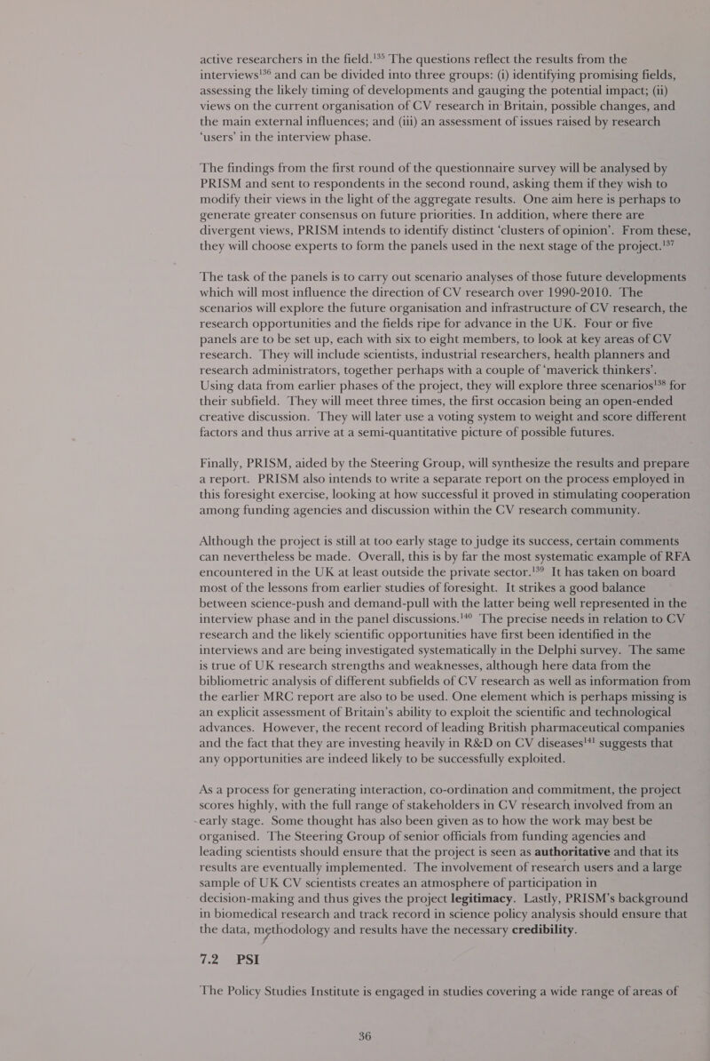 active researchers in the field.'*° The questions reflect the results from the interviews'*® and can be divided into three groups: (i) identifying promising fields, assessing the likely timing of developments and gauging the potential impact; (ii) views on the current organisation of CV research in Britain, possible changes, and the main external influences; and (ii1) an assessment of issues raised by research ‘users’ in the interview phase. The findings from the first round of the questionnaire survey will be analysed by PRISM and sent to respondents in the second round, asking them if they wish to modify their views in the light of the aggregate results. One aim here is perhaps to generate greater consensus on future priorities. In addition, where there are divergent views, PRISM intends to identify distinct ‘clusters of opinion’. From these, they will choose experts to form the panels used in the next stage of the project.!°’ The task of the panels is to carry out scenario analyses of those future developments which will most influence the direction of CV research over 1990-2010. The scenarios will explore the future organisation and infrastructure of CV research, the research opportunities and the fields ripe for advance in the UK. Four or five panels are to be set up, each with six to eight members, to look at key areas of CV research. They will include scientists, industrial researchers, health planners and research administrators, together perhaps with a couple of ‘maverick thinkers’. Using data from earlier phases of the project, they will explore three scenarios'** for their subfield. They will meet three times, the first occasion being an open-ended creative discussion. They will later use a voting system to weight and score different factors and thus arrive at a semi-quantitative picture of possible futures. Finally, PRISM, aided by the Steering Group, will synthesize the results and prepare a report. PRISM also intends to write a separate report on the process employed in this foresight exercise, looking at how successful it proved in stimulating cooperation among funding agencies and discussion within the CV research community. Although the project is still at too early stage to judge its success, certain comments can nevertheless be made. Overall, this is by far the most systematic example of RFA encountered in the UK at least outside the private sector.'*? It has taken on board most of the lessons from earlier studies of foresight. It strikes a good balance between science-push and demand-pull with the latter being well represented in the interview phase and in the panel discussions.'*” The precise needs in relation to CV research and the likely scientific opportunities have first been identified in the interviews and are being investigated systematically in the Delphi survey. The same is true of UK research strengths and weaknesses, although here data from the bibliometric analysis of different subfields of CV research as well as information from the earlier MRC report are also to be used. One element which is perhaps missing is an explicit assessment of Britain’s ability to exploit the scientific and technological advances. However, the recent record of leading British pharmaceutical companies and the fact that they are investing heavily in R&amp;D on CV diseases'*! suggests that any opportunities are indeed likely to be successfully exploited. As a process for generating interaction, co-ordination and commitment, the project scores highly, with the full range of stakeholders in CV research involved from an early stage. Some thought has also been given as to how the work may best be organised. The Steering Group of senior officials from funding agencies and leading scientists should ensure that the project is seen as authoritative and that its results are eventually implemented. The involvement of research users and a large sample of UK CV scientists creates an atmosphere of participation in decision-making and thus gives the project legitimacy. Lastly, PRISM’s background in biomedical research and track record in science policy analysis should ensure that the data, mgthodology and results have the necessary credibility. 122 3bSl The Policy Studies Institute is engaged in studies covering a wide range of areas of