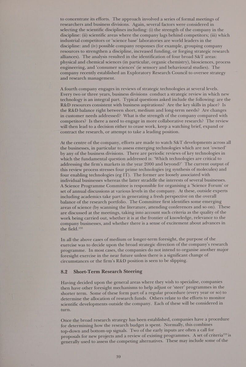 to concentrate its efforts. The approach involved a series of formal meetings of researchers and business divisions. Again, several factors were considered in selecting the scientific disciplines including: (i) the strength of the company in the discipline: (ii) scientific areas where the company lags behind competitors; (iii) which industrial competitors or ‘science base’ laboratories are world leaders in the discipline: and (iv) possible company responses (for example, grouping company resources to strengthen a discipline, increased funding, or forging strategic research alliances). The analysis resulted in the identification of four broad S&amp;T areas: physical and chemical sciences (in particular, organic chemistry), biosciences, process engineering, and ‘consumer sciences’ (ie sensory and behavioural studies). The company recently established an Exploratory Research Council to oversee strategy and research management. A fourth company engages in reviews of strategic technologies at several levels. Every two or three years, business divisions conduct a strategic review in which new technology is an integral part. Typical questions asked include the following: are the R&amp;D resources consistent with business aspirations? Are the key skills in place? Is the R&amp;D balance right between short, medium and long-term needs? Are changes in customer needs addressed? What is the strength of the company compared with competitors? Is there a need to engage in more collaborative research? The review will then lead to a decision either to cease work, keep a watching brief, expand or contract the research, or attempt to take a leading position. At the centre of the company, efforts are made to watch S&amp;T developments across all the businesses, in particular to assess emerging technologies which are not ‘owned’ by any of the business divisions. There are periodic reviews of key technologies in which the fundamental question addressed is: “Which technologies are critical to addressing the firm’s markets in the year 2000 and beyond?’ The current output of this review process stresses four prime technologies (eg synthesis of molecules) and four enabling technologies (eg IT). The former are loosely associated with individual businesses whereas the latter straddle the interests of several businesses. A Science Programme Committee is responsible for organising a ‘Science Forum’ or set of annual discussions at various levels in the company. At these, outside experts including academics take part in generating a fresh perspective on the overall balance of the research portfolio. The Committee first identifies some emerging areas of science (by scanning the literature, attending conferences and so on). These are discussed at the meetings, taking into account such criteria as the quality of the work being carried out, whether it is at the frontier of knowledge, relevance to the company businesses, and whether there is a sense of excitement about advances in the field.'°* In all the above cases of medium or longer-term foresight, the purpose of the exercise was to decide upon the broad strategic direction of the company’s research programme. In most cases, the companies do not intend to organise another major foresight exercise in the near future unless there is a significant change of circumstances or the firm’s R&amp;D position is seen to be slipping. 8.2 Short-Term Research Steering Having decided upon the general areas where they wish to specialise, companies then have other foresight mechanisms to help adjust or ‘steer’ programmes in the shorter term. Some of these form part of a regular procedure (every year or so) to determine the allocation of research funds. Others relate to the efforts to monitor scientific developments outside the company. Each of these will be considered in turn. Once the broad research strategy has been established, companies have a procedure for determining how the research budget is spent. Normally, this combines top-down and bottom-up signals. Two of the early inputs are often a call for proposals for new projects and a review of existing programmes. A set of criteria generally used to assess the competing alternatives. These may include some of the 153 iS