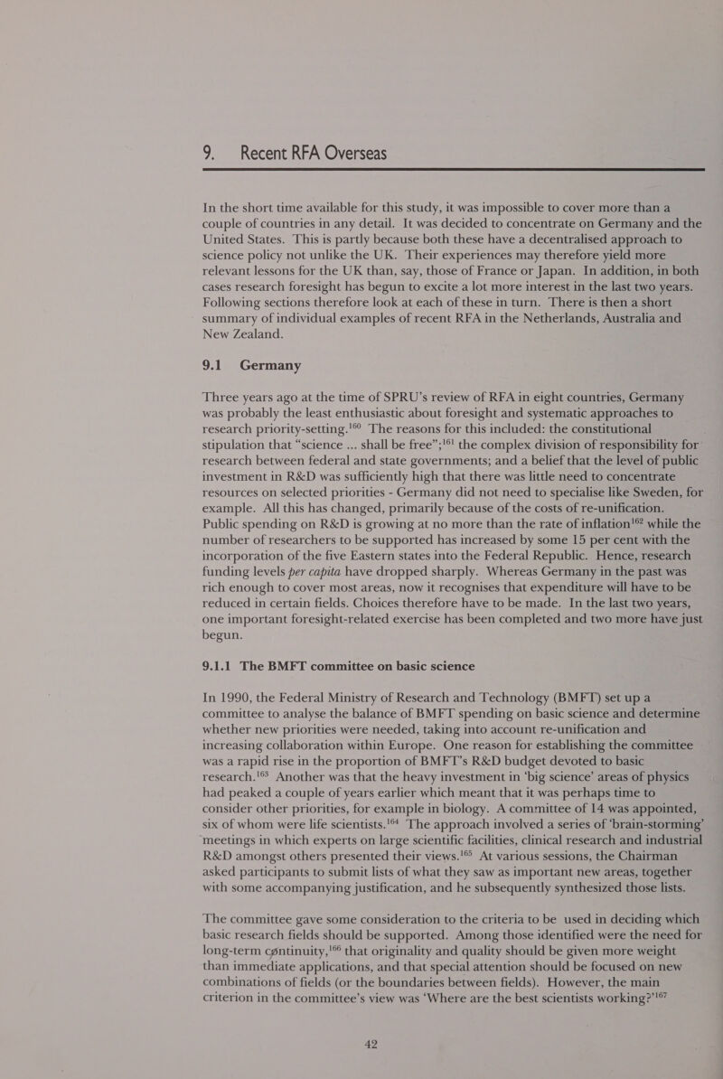  In the short time available for this study, it was impossible to cover more than a couple of countries in any detail. It was decided to concentrate on Germany and the United States. This is partly because both these have a decentralised approach to science policy not unlike the UK. Their experiences may therefore yield more relevant lessons for the UK than, say, those of France or Japan. In addition, in both cases research foresight has begun to excite a lot more interest in the last two years. Following sections therefore look at each of these in turn. There is then a short summary of individual examples of recent RFA in the Netherlands, Australia and New Zealand. 9.1 Germany Three years ago at the time of SPRU’s review of RFA in eight countries, Germany was probably the least enthusiastic about foresight and systematic approaches to research priority-setting.'© The reasons for this included: the constitutional stipulation that “science ... shall be free”;'®' the complex division of responsibility for’ research between federal and state governments; and a belief that the level of public investment in R&amp;D was sufficiently high that there was little need to concentrate resources on selected priorities - Germany did not need to specialise like Sweden, for example. All this has changed, primarily because of the costs of re-unification. Public spending on R&amp;D is growing at no more than the rate of inflation’ while the number of researchers to be supported has increased by some 15 per cent with the incorporation of the five Eastern states into the Federal Republic. Hence, research funding levels per capita have dropped sharply. Whereas Germany in the past was rich enough to cover most areas, now it recognises that expenditure will have to be reduced in certain fields. Choices therefore have to be made. In the last two years, one important foresight-related exercise has been completed and two more have just begun. 9.1.1 The BMFT committee on basic science In 1990, the Federal Ministry of Research and Technology (BMFT) set up a committee to analyse the balance of BMFT spending on basic science and determine whether new priorities were needed, taking into account re-unification and increasing collaboration within Europe. One reason for establishing the committee was a rapid rise in the proportion of BMFT’s R&amp;D budget devoted to basic research.'® Another was that the heavy investment in ‘big science’ areas of physics had peaked a couple of years earlier which meant that it was perhaps time to consider other priorities, for example in biology. A committee of 14 was appointed, six of whom were life scientists.'** The approach involved a series of ‘brain-storming’ meetings in which experts on large scientific facilities, clinical research and industrial R&amp;D amongst others presented their views.’® At various sessions, the Chairman asked participants to submit lists of what they saw as important new areas, together with some accompanying justification, and he subsequently synthesized those lists. The committee gave some consideration to the criteria to be used in deciding which basic research fields should be supported. Among those identified were the need for long-term cpntinuity,' that originality and quality should be given more weight than immediate applications, and that special attention should be focused on new combinations of fields (or the boundaries between fields). However, the main criterion in the committee’s view was ‘Where are the best scientists working?’!* 4?