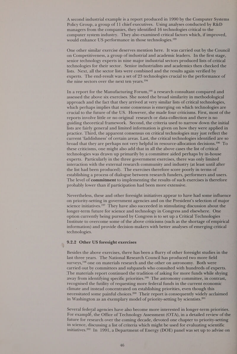 A second industrial example is a report produced in 1990 by the Computer Systems Policy Group, a group of 11 chief executives. Using analyses conducted by R&amp;D managers from the companies, they identified 16 technologies critical to the computer system industry. They also examined critical factors which, if improved, would enhance US performance in those technologies.’ One other similar exercise deserves mention here. It was carried out by the Council on Competitiveness, a group of industrial and academic leaders. In the first stage, senior technology experts in nine major industrial sectors produced lists of critical technologies for their sector. Senior industrialists and academics then checked the lists. Next, all the sector lists were combined and the results again verified by experts. The end-result was a set of 23 technologies crucial to the performance of the nine sectors over the next ten years.’ In a report for the Manufacturing Forum,'” a research consultant compared and assessed the above six exercises. She noted the broad similarity in methodological approach and the fact that they arrived at very similar lists of critical technologies, which perhaps implies that some consensus is emerging on which technologies are crucial to the future of the US. However, she made four criticisms. First, most of the reports involve little or no original research or data-collection and there is no guiding theoretical framework. Second, the criteria used to narrow down the initial lists are fairly general and limited information is given on how they were applied in practice. Third, the apparent consensus on critical technologies may just reflect the current ‘faddishness’ of certain areas. Last, the critical technologies identified are so broad that they are perhaps not very helpful in resource-allocation decisions.'*° To these criticisms, one might also add that in all the above cases the list of critical technologies was drawn up primarily by a committee aided perhaps by in-house experts. Particularly in the three government exercises, there was only limited interaction with the external research community and industry (at least until after the list had been produced). The exercises therefore score poorly in terms of establishing a process of dialogue between research funders, performers and users. The level of commitment to implementing the results of such exercises is therefore probably lower than if participation had been more extensive. Nevertheless, these and other foresight initiatives appear to have had some influence on priority-setting in government agencies and on the President’s selection of major science initiatives.'®” They have also succeeded in stimulating discussion about the longer-term future for science and technology in Congress and elsewhere. One option currently being pursued by Congress is to set up a Critical Technologies Institute to overcome some of the above criticisms (such as the shortage of empirical information) and provide decision-makers with better analyses of emerging critical technologies. 9.2.2 Other US foresight exercises Besides the above exercises, there has been a flurry of other foresight studies in the last three years. The National Research Council has produced two more field surveys,'** one on materials research and the other on astronomy. Both were carried out by committees and subpanels who consulted with hundreds of experts. The materials report continued the tradition of asking for more funds while shying away from identifying specific priorities.'°? The astronomy committee, in contrast, recognised the futility of requesting more federal funds in the current economic climate and instead concentrated on establishing priorities, even though this necessitated some painful choices.?” Their report is consequently widely acclaimed in Washington as an éxemplary model of priority-setting by scientists.7! Several federal agencies have also become more interested in longer-term priorities. For examplé, the Office of Technology Assessment (OTA), in a detailed review of the future for research over the coming decade, devoted one chapter to priority-setting in science, discussing a list of criteria which might be used for evaluating scientific initiatives. In 1991, a Department of Energy (DOE) panel was set up to advise on