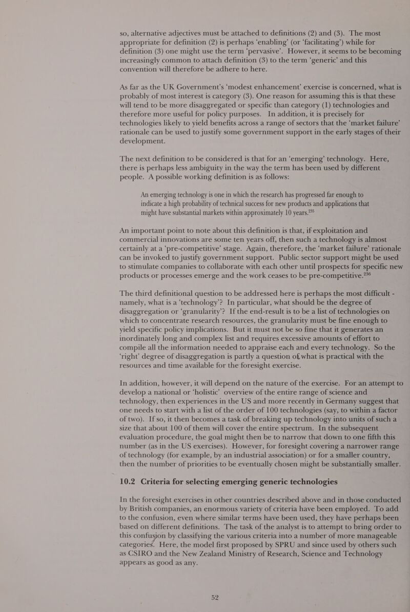 so, alternative adjectives must be attached to definitions (2) and (3). The most appropriate for definition (2) is perhaps ‘enabling’ (or ‘facilitating’) while for definition (3) one might use the term ‘pervasive’. However, it seems to be becoming increasingly common to attach definition (3) to the term ‘generic’ and this convention will therefore be adhere to here. As far as the UK Government’s ‘modest enhancement’ exercise is concerned, what is probably of most interest is category (3). One reason for assuming this is that these will tend to be more disaggregated or specific than category (1) technologies and therefore more useful for policy purposes. In addition, it is precisely for technologies likely to yield benefits across a range of sectors that the ‘market failure’ rationale can be used to justify some government support in the early stages of their development. The next definition to be considered is that for an ‘emerging’ technology. Here, there is perhaps less ambiguity in the way the term has been used by different people. A possible working definition is as follows: An emerging technology is one in which the research has progressed far enough to indicate a high probability of technical success for new products and applications that might have substantial markets within approximately 10 years.**° An important point to note about this definition is that, if exploitation and commercial innovations are some ten years off, then such a technology is almost certainly at a ‘pre-competitive’ stage. Again, therefore, the ‘market failure’ rationale can be invoked to justify government support. Public sector support might be used to stimulate companies to collaborate with each other until prospects for specific new products or processes emerge and the work ceases to be pre-competitive.**® The third definitional question to be addressed here is perhaps the most difficult - namely, what is a ‘technology’? In particular, what should be the degree of disaggregation or ‘granularity’? Ifthe end-result is to be a list of technologies on which to concentrate research resources, the granularity must be fine enough to yield specific policy implications. But it must not be so fine that it generates an inordinately long and complex list and requires excessive amounts of effort to compile all the information needed to appraise each and every technology. So the ‘right’ degree of disaggregation is partly a question of what is practical with the resources and time available for the foresight exercise. In addition, however, it will depend on the nature of the exercise. For an attempt to develop a national or ‘holistic’ overview of the entire range of science and technology, then experiences in the US and more recently in Germany suggest that one needs to start with a list of the order of 100 technologies (say, to within a factor of two). If so, it then becomes a task of breaking up technology into units of such a size that about 100 of them will cover the entire spectrum. In the subsequent : evaluation procedure, the goal might then be to narrow that down to one fifth this number (as in the US exercises). However, for foresight covering a narrower range of technology (for example, by an industrial association) or for a smaller country, then the number of priorities to be eventually chosen might be substantially smaller. 10.2 Criteria for selecting emerging generic technologies In the foresight exercises in other countries described above and in those conducted by British companies, an enormous variety of criteria have been employed. To add to the confusion, even where similar terms have been used, they have perhaps been based on different definitions. The task of the analyst is to attempt to bring order to this confusion by classifying the various criteria into a number of more manageable categories. Here, the model first proposed by SPRU and since used by others such as CSIRO and the New Zealand Ministry of Research, Science and Technology appears as good as any.