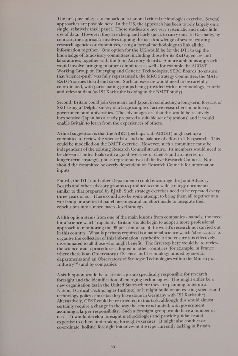 The first possibility is to embark on a national critical technologies exercise. Several approaches are possible here. In the US, the approach has been to rely largely on a single, relatively small panel. Those studies are not very systematic and make little use of data. However, they are cheap and fairly quick to carry out. In Germany, by contrast, the approach involves tapping the tacit knowledge of several existing research agencies or committees, using a formal methodology to link all the information together. One option for the UK would be for the DTI to tap the knowledge of its advisory committees, including those for its R&amp;D agencies and laboratories, together with the Joint Advisory Boards. A more ambitious approach would involve bringing in other committees as well - for example the ACOST Working Group on Emerging and Generic Technologies, SERC Boards (to ensure that ‘science-push’ was fully represented), the MRC Strategy Committee, the MAFF R&amp;D Priorities Board and so on. Such an exercise would need to be carefully co-ordinated, with participating groups being provided with a methodology, criteria and relevant data (as ISI Karlsruhe is doing in the BMFT study). Second, Britain could join Germany and Japan in conducting a long-term forecast of S&amp;T using a ‘Delphi’ survey of a large sample of active researchers in industry, government and universities. The advantages are that this would be relatively inexpensive (Japan has already prepared a suitable set of questions) and it would enable Britain to learn from the experiences of others. A third suggestion is that the ABRC (perhaps with ACOST) might set up a committee to review the science base and the balance of effort in UK research. This could be modelled on the BMFT exercise. However, such a committee must be independent of the existing Research Council structure. Its members would need to be chosen as individuals (with a good overview of science and an interest in longer-term strategy), not as representatives of the five Research Councils. Nor should the committee be overly dependent on Research Councils for information inputs. Fourth, the DTI (and other Departments) could encourage the Joint Advisory Boards and other advisory groups to produce sector-wide strategy documents similar to that prepared by BJAB. Such strategy exercises need to be repeated every three years or so. There could also be some attempt to bring them all together at a workshop or a series of panel meetings and an effort made to integrate their conclusions into a more macro-level strategy. A fifth option stems from one of the main lessons from companies - namely, the need for a ‘science watch’ capability. Britain should begin to adopt a more professional approach to monitoring the 95 per cent or so of the world’s research not carried out in this country. What is perhaps required is a national science-watch ‘observatory’ to organise the collection of this information, synthesize it and ensure it is effectively disseminated to all those who might benefit. The first step here would be to review the science-watch procedures adopted in other countries (for example, in France where there is an Observatory of Science and Technology funded by several departments and an Observatory of Strategic Technologies within the Ministry of Industry**') and by companies. A sixth option would be to create a group specifically responsible for research foresight and the identification of emerging technologies. This might either be a new organisation (as in the United States where they are planning to set up a National Critical Technologies Institute) or it might build on an existing science and technology policy centre (as they have done in Germany with ISI Karlsruhe). Alternatively, CEST could be re-oriented to this task, although this would almost certainly require a change in the way the centre is funded, with government assuming a larger responsibility. Such a foresight group would have a number of tasks. It would develop foresight methodologies and provide guidance and expertise to others undertaking foresight exercises. It might also conduct or co-ordinate ‘holistic’ foresight initiatives of the type currently lacking in Britain.