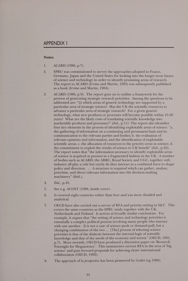 APPENDIX |  Notes Ui ACARD (1986, p.7). ae SPRU was commissioned to survey the approaches adopted in France, Germany, Japan and the United States for looking into the longer-term future of science and technology in order to identify promising areas of research. The report to ACARD (Irvine and Martin, 1983) was subsequently published as a book (Irvine and Martin, 1984). 3. ACARD (1986, p.9). The report goes on to outline a framework for the process of generating strategic research priorities. Among the questions to be addressed are: “(i) which areas of generic technology are supported by a particular area of strategic science? Has the UK the scientific resources to advance a particular area of strategic research? For a given generic technology, what new products or processes will become possible within 10-20 years? What are the likely costs of translating scientific knowledge into marketable products and processes?” (zbid., p.11) The report also identifies four key elements in the process of identifying exploitable areas of science: “a. the gathering of information on a continuing and permanent basis and its communication to the relevant parties and bodies; b. the evaluation of relevant opinions and information, and the identification of exploitable scientific areas; c. the allocation of resources to the priority areas in science; d. the commitment to exploit the results of science to UK benefit” (ibid., p.42). The report notes that “the information necessary to identify exploitable areas of science is acquired at present in a fragmented fashion in the UK. A number of bodies such as ACARD, the ABRC, Royal Society and UGG, together with industry all play a role but rarely do they interact as a combined force to shape policy and direction. ... A structure is required which can gather, analyse, prioritise, and direct relevant information into the decision-making machinery” (ibid.). 4. Ibid., p.45. See e.g. ACOST (1988, inside cover). 6. It covered eight countries rather than four and was more detailed and analytical. cl OECD have also carried out a survey of RFA and priority-setting in S&amp;T. This .covers the same countries as the SPRU study together with the UK, Netherlands and Finland. It arrives at broadly similar conclusions. For example, it argues that “the setting of science and technology priorities is essentially a complex political process involving many people who interact with one another. It is not a case of science-push or demand-pull, but a changing combination of the two ... [The] process of selecting science priorities is that of the dialectic between the internal logic of scientific knowledge and that of the needs of the economy and society” (OECD, 1991, p-7). More recently, OECD have produced a discussion paper on ‘Research Foresight for Megascience’. This summarises current RFA in the area of ‘big science’ and puts forward proposals for achieving closer international collaboration (OECD, 1992). 8. The approach of la prospective has been pioneered by Godet (eg 1986).