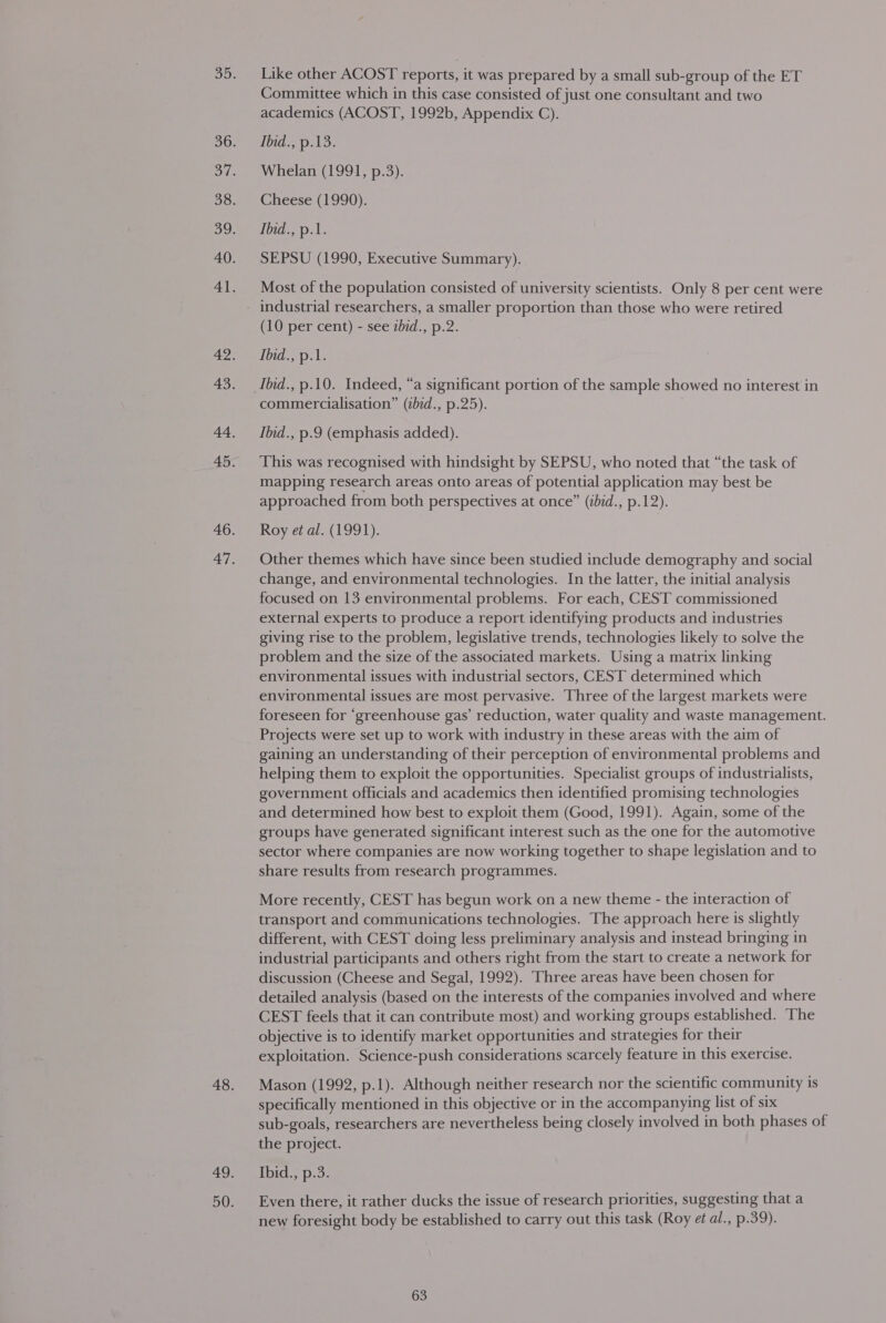 Like other ACOST reports, it was prepared by a small sub-group of the ET Committee which in this case consisted of just one consultant and two academics (ACOST, 1992b, Appendix C). 1bid;,p: 13: Whelan (1991, p.3). Cheese (1990). Ihid., p.1. SEPSU (1990, Executive Summary). Most of the population consisted of university scientists. Only 8 per cent were industrial researchers, a smaller proportion than those who were retired (10 per cent) - see zbid., p.2. Ibid., p.1. Ibid., p.10. Indeed, “a significant portion of the sample showed no interest in commercialisation” (bid., p.25). Ibid., p.9 (emphasis added). This was recognised with hindsight by SEPSU, who noted that “the task of mapping research areas onto areas of potential application may best be approached from both perspectives at once” (ibid., p.12). Roy et al. (1991). Other themes which have since been studied include demography and social change, and environmental technologies. In the latter, the initial analysis focused on 13 environmental problems. For each, CEST commissioned external experts to produce a report identifying products and industries giving rise to the problem, legislative trends, technologies likely to solve the problem and the size of the associated markets. Using a matrix linking environmental issues with industrial sectors, CEST determined which environmental issues are most pervasive. Three of the largest markets were foreseen for ‘greenhouse gas’ reduction, water quality and waste management. Projects were set up to work with industry in these areas with the aim of gaining an understanding of their perception of environmental problems and helping them to exploit the opportunities. Specialist groups of industrialists, government officials and academics then identified promising technologies and determined how best to exploit them (Good, 1991). Again, some of the groups have generated significant interest such as the one for the automotive sector where companies are now working together to shape legislation and to share results from research programmes. More recently, CEST has begun work on a new theme - the interaction of transport and communications technologies. The approach here is slightly different, with CEST doing less preliminary analysis and instead bringing in industrial participants and others right from the start to create a network for discussion (Cheese and Segal, 1992). Three areas have been chosen for detailed analysis (based on the interests of the companies involved and where CEST feels that it can contribute most) and working groups established. The objective is to identify market opportunities and strategies for their exploitation. Science-push considerations scarcely feature in this exercise. Mason (1992, p.1). Although neither research nor the scientific community is specifically mentioned in this objective or in the accompanying list of six sub-goals, researchers are nevertheless being closely involved in both phases of the project. Ibid., p.3. Even there, it rather ducks the issue of research priorities, suggesting that a new foresight body be established to carry out this task (Roy et al., p.39).