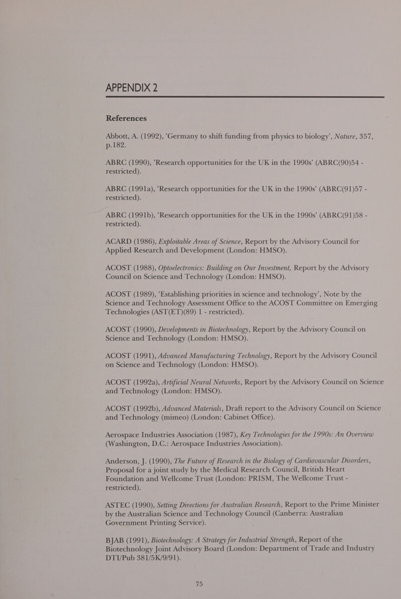 APPENDIX 2  References Abbott, A. (1992), ‘Germany to shift funding from physics to biology’, Nature, 357, p.182. ABRC (1990), ‘Research opportunities for the UK in the 1990s’ (ABRC(90)54 - restricted). ABRC (1991a), ‘Research opportunities for the UK in the 1990s’ (ABRC(91)57 - restricted). ABRC (1991b), ‘Research opportunities for the UK in the 1990s’ (ABRC(91)58 - restricted). ACARD (1986), Exploitable Areas of Science, Report by the Advisory Council for Applied Research and Development (London: HMSO). ACOST (1988), Optoelectronics: Building on Our Investment, Report by the Advisory Council on Science and Technology (London: HMSO). ACOST (1989), ‘Establishing priorities in science and technology’, Note by the Science and Technology Assessment Office to the ACOST Committee on Emerging Technologies (AST(ET)(89) 1 - restricted). ACOST (1990), Developments in Biotechnology, Report by the Advisory Council on Science and Technology (London: HMSO). ACOST (1991), Advanced Manufacturing Technology, Report by the Advisory Council on Science and Technology (London: HMSO). ACOST (1992a), Artificial Neural Networks, Report by the Advisory Council on Science and Technology (London: HMSO). ACOST (1992b), Advanced Materials, Draft report to the Advisory Council on Science and Technology (mimeo) (London: Cabinet Office). Aerospace Industries Association (1987), Key Technologies for the 1990s: An Overview (Washington, D.C.: Aerospace Industries Association). Anderson, J. (1990), The Future of Research in the Biology of Cardiovascular Disorders, Proposal for a joint study by the Medical Research Council, British Heart Foundation and Wellcome Trust (London: PRISM, The Wellcome Trust - restricted). ASTEC (1990), Setting Directions for Australian Research, Report to the Prime Minister by the Australian Science and Technology Council (Canberra: Australian Government Printing Service). BJAB (1991), Biotechnology: A Strategy for Industrial Strength, Report of the Biotechnology Joint Advisory Board (London: Department of Trade and Industry DTI/Pub 381/5K/9/91).