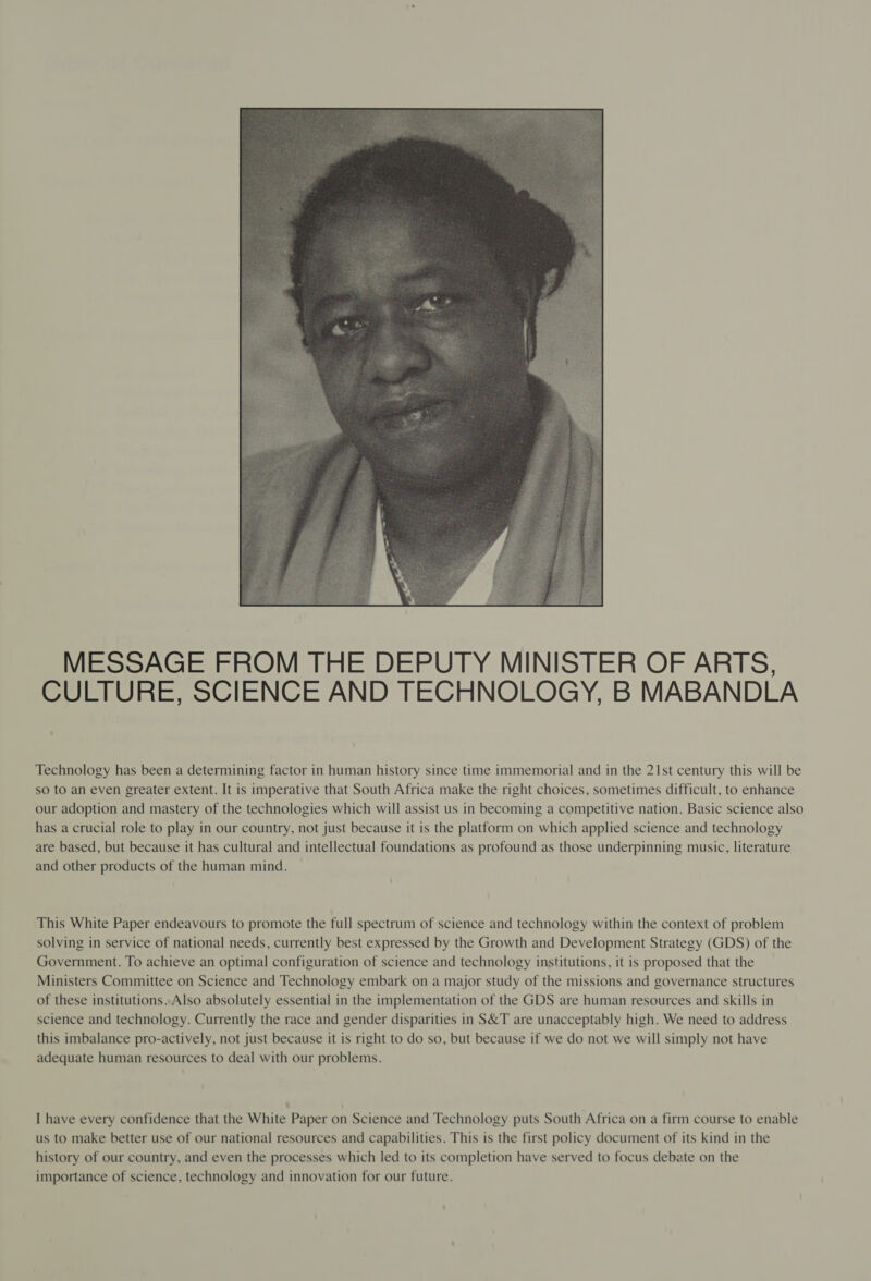  MESSAGE FROM THE DEPUTY MINISTER OF ARTS, CULTURE, SCIENCE AND TECHNOLOGY, B MABANDLA Technology has been a determining factor in human history since time immemorial and in the 21st century this will be so to an even greater extent. It is imperative that South Africa make the right choices, sometimes difficult, to enhance our adoption and mastery of the technologies which will assist us in becoming a competitive nation. Basic science also has a crucial role to play in our country, not just because it is the platform on which applied science and technology are based, but because it has cultural and intellectual foundations as profound as those underpinning music, literature and other products of the human mind. This White Paper endeavours to promote the full spectrum of science and technology within the context of problem solving in service of national needs, currently best expressed by the Growth and Development Strategy (GDS) of the Government. To achieve an optimal configuration of science and technology institutions, it is proposed that the Ministers Committee on Science and Technology embark on a major study of the missions and governance structures of these institutions. Also absolutely essential in the implementation of the GDS are human resources and skills in science and technology. Currently the race and gender disparities in S&amp;T are unacceptably high. We need to address this imbalance pro-actively, not just because it is right to do so, but because if we do not we will simply not have adequate human resources to deal with our problems. I have every confidence that the White Paper on Science and Technology puts South Africa on a firm course to enable us to make better use of our national resources and capabilities. This is the first policy document of its kind in the history of our country, and even the processes which led to its completion have served to focus debate on the importance of science, technology and innovation for our future.