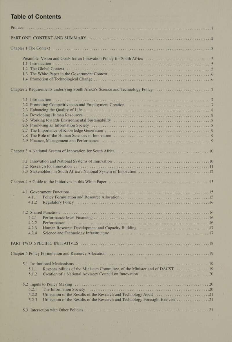 Table of Contents a Ce ee ev St oi eS Goa ees nit NRO G ODS DCW ee endian es ivun tanya’ l Pel Re Ee See PCS INUAR Dk SCRA aus Ath Aaya UK Roe oak we KV AGA s oO ROH ES ae Lede ORR BRN 2 See ee ee ee Se NE Lk yw be ceed race bene e bd Wed vt hebb buvaaeaeedeeeacvr ere Preamble Vision and Goals for an Innovation Policy for South Africa ........ 0.0.0.0 cece eee eee eee ee RECN ee Oe ee Re Re a ee ee edb pena dveadauuek otenavanedecevdws ot Reem RA AEN Ret SRIGE A UT LEW dBi Pad sah eS Mich vd ne PAS Diane UNE ciel vid OR AT Od w div geod Swe oe Rene bie ier Get 1s Lae TOVCEINCnY C_OMONU =k 29 oan yin we ee a uA ed we Oe eee ne yas ede ed 6 Perm SLE LOC URMIMI SIRE ANC ay pois iso 5 RU OE eo he oo OE ob Rein ene wa odo Ewa oas 6 Chapter 2 Requirements underlying South Africa's Science and Technology Policy ..............0020 ee eeuee 7 ELI O ERP ee ON ye ee Crete re. PERE Ces ON ee OP Rd vo NE Vipin Wo i Be ae g eed | Zuerrumuue Gompeloyencss aid Employment Creation ...c0.. 5445445 4s ets tees ne seep eusewnees o REAR TPORINS MRICS R ULANISY CE LMG ph Mate sen Gee An Fa wie sist EN REP oe he 6 teh ee bees 6 oes 8 ere Lee MEME A LINCS MOOT a Aa ei igh hr Nog tekh's Sox V9 2 vn We ae oF uate 3 eee Oke eae we WE 8 Perey RID G WWalus CUViLOMinentar SUSEAINADIMEY 205.0290 cles ect dps ce he hae wo ne wk a ew 8 Pee eran A100 MILOUINIALIOE OO OCICLY Yan Yor eek ie oP A ao ot Ob eauwws ee ARS o hae soa aie Bb ade Oe 8 Pee ntaporamice (tr PQ Wielne CreNCT Atl 9-206 veh. tx Z.a06.5 e's bio ae ies oe Ra ae SRR Bale e eS &gt; Perea cst Atle SIUTINAR SCICLICES 11) ADO VAIO. icv.c ew ote yoo ne ee hs Bed eke voce Sale Ooo wae buen ee 9 ee eee ay CATA De TSH AMY OTT OSTANCE py ate i fi ub wind. Gh ok a's op. ek Gon hm Dine wl A Bin wege ee. eee SRO 9 eet satlotal system Of novation for SOUT AMMICa oe tt er ham cae detcen eae te 10 PEL anand a aiOnal &gt; ysienio OL LNGOVAUON: 6464445 se see ee alin twee tn eect beens vas n eed 10 RP pre Ne ABER A CLCSED eo an al el oto als essa. $8 RRs G gh eres pusie Aid WINes, Ge SG Ast ay Si La ae 1] 2) wakenoiders in south Africa's National System of Innovation ...............¢-0ccecseurevayns 12 eee auto uy (ie iuitiatyes I tts White Paper 0). sae es eee cmt tees ee Eee ene eye ee 15 (od MORN ARL WSL NO i lot ta Og 2 es Nc ola a e i e PREE S Par oe ori rar een icle oe ee er Ree ear re 15 ee ey FOr lac au ReSOLCe ALOCAUON «occ 5s ate &lt; ews ae oe ee ag oe ee eee Be SPR MRR ALIGN ENO ICS Boe ios bors wi Gye Wh kk Atel he Gs oo, Ee Seo aig De tg ale Sao a Vato 16 EES RECT RETICAL VEN MMe ee Ue adept on ata a fe Nha ase A ee pina enw Mews ie wie ck RS ae wom Pea gates teas 16 eT AC Neve! GC TRANCUNE aint. Gino Ho» sacl Nae A ea FA ne Mos oe ae pt ae &amp; 4 &lt;1 eM Oe ae 16 ae Eee UNE TINA LLOO er er eer ea ask hae aca Latte ars alos and Ad tuk Wears y &amp; P's 2.5.5 8 Rug Ve wah gs enn Poko 16 ae epee Resource Weveropmen: ald apactty DUUCNG - oy ain i.e oo 4 95 as Hee esis Wee ws Ly CAI CTA BEC MOIOMY IILTASIE IC TUNG. eigen ye a fae cocie k poe papi wo AETS of 5 6 oy did cys tak ge Meg laa 17 eM ORS ree Ras ELE Cay bys ee, B62 orp a ona oy a eeeeesntty. aie). dia laced a) ieee oo bie s zeae Wd eons nie 18 eee te Oe te, COLT CATIA AITey RESOUCE PA OCALION 8 Vick oye 5 hate ea nlaie so woe mls ago wie ms on Oe Gag Hehe eg 19 ent ee SNe CASUAL TONE NCR LaINLI SUNN ee state Gre ecole 1 he. pg. Sa. Sos ue ae oh ef pris we aula. + aw lseetd le wane ek oe 19 5.1.1 Responsibilities of the Ministers Committee, of the Minister and of DACST ............... 19 Que Creation of a National Advisory Council On Innovation yc esa cg ea eee scans eae os gl 20 ee LEE, PUI A SI crn ie eden Wh Wi Oak Sk Leo uaa. aia -o RAG BUN ee ie ee Bi gee uo K laleee, Seal 8 20 SU Ue Der Pe) otave [on 2 QOD QlNe St Arr Sere rg Ee get Re Pe ee ee ae er 20 5.2.2 Utilisation of the Results of the Research and Technology Audit ........................4. 21 5.2.3. Utilisation of the Results of the Research and Technology Foresight Exercise ...............21 rR ITIUSL ACEC TIO CTC EET Le CLIC TES on emt ue ce ear aie hcataaris arene verte eeCe ch ayia tesleo Been ts. gee a a Mecho aia he ald aah galls 21