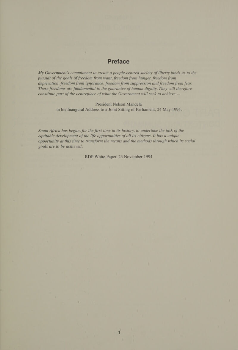 Preface My Government's commitment to create a people-centred society of liberty binds us to the pursuit of the goals of freedom from want, freedom from hunger, freedom from deprivation, freedom from ignorance, freedom from suppression and freedom from fear. These freedoms are fundamental to the guarantee of human dignity. They will therefore constitute part of the centrepiece of what the Government will seek to achieve ... President Nelson Mandela in his Inaugural Address to a Joint Sitting of Parliament, 24 May 1994. South Africa has begun, for the first time in its history, to undertake the task of the equitable development of the life opportunities of all its citizens. It has a unique opportunity at this time to transform the means and the methods through which its social goals are to be achieved. RDP White Paper, 23 November 1994