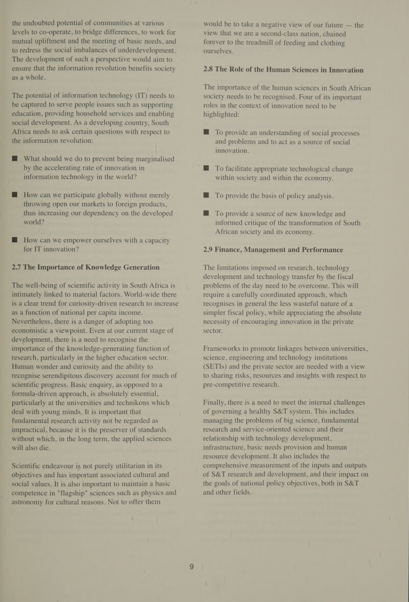 the undoubted potential of communities at various levels to co-operate, to bridge differences, to work for mutual upliftment and the meeting of basic needs, and to redress the social imbalances of underdevelopment. The development of such a perspective would aim to ensure that the information revolution benefits society as a whole. The potential of information technology (IT) needs to be captured to serve people issues such as supporting education, providing household services and enabling social development. As a developing country, South Africa needs to ask certain questions with respect to the information revolution: | | HM What should we do to prevent being marginalised by the accelerating rate of innovation in information technology in the world? M@ How can we participate globally without merely throwing open our markets to foreign products, thus increasing our dependency on the developed world? M How can we empower ourselves with a capacity for IT innovation? 2.7 The Importance of Knowledge Generation The well-being of scientific activity in South Africa is intimately linked to material factors. World-wide there is a clear trend for curiosity-driven research to increase as a function of national per capita income. Nevertheless, there is a danger of adopting too economistic a viewpoint. Even at our current stage of development, there is a need to recognise the importance of the knowledge-generating function of research, particularly in the higher education sector. Human wonder and curiosity and the ability to recognise serendipitous discovery account for much of scientific progress. Basic enquiry, as opposed to a formula-driven approach, is absolutely essential, particularly at the universities and technikons which deal with young minds. It is important that fundamental research activity not be regarded as impractical, because it is the preserver of standards without which, in the long term, the applied sciences will also die. Scientific endeavour is not purely utilitarian in its objectives and has important associated cultural and social values. It is also important to maintain a basic competence in flagship sciences such as physics and astronomy for cultural reasons. Not to offer them would be to take a negative view of our future — the view that we are a second-class nation, chained forever to the treadmill of feeding and clothing ourselves. 2.8 The Role of the Human Sciences in Innovation The importance of the human sciences in South African society needs to be recognised. Four of its important roles in the context of innovation need to be highlighted: M@ To provide an understanding of social processes and problems and to act as a source of social innovation. M To facilitate appropriate technological change within society and within the economy. H To provide the basis of policy analysis. M@ To provide a source of new knowledge and informed critique of the transformation of South African society and its economy. 2.9 Finance, Management and Performance The limitations imposed on research, technology development and technology transfer by the fiscal problems of the day need to be overcome. This will require a carefully coordinated approach, which recognises in general the less wasteful nature of a simpler fiscal policy, while appreciating the absolute necessity of encouraging innovation in the private sector. Frameworks to promote linkages between universities, science, engineering and technology institutions (SETIs) and the private sector are needed with a view to sharing risks, resources and insights with respect to pre-competitive research. Finally, there is a need to meet the internal challenges of governing a healthy S&amp;T system. This includes managing the problems of big science, fundamental research and service-oriented science and their relationship with technology development, infrastructure, basic needs provision and human resource development. It also includes the comprehensive measurement of the inputs and outputs of S&amp;T research and development, and their impact on the goals of national policy objectives, both in S&amp;T and other fields.