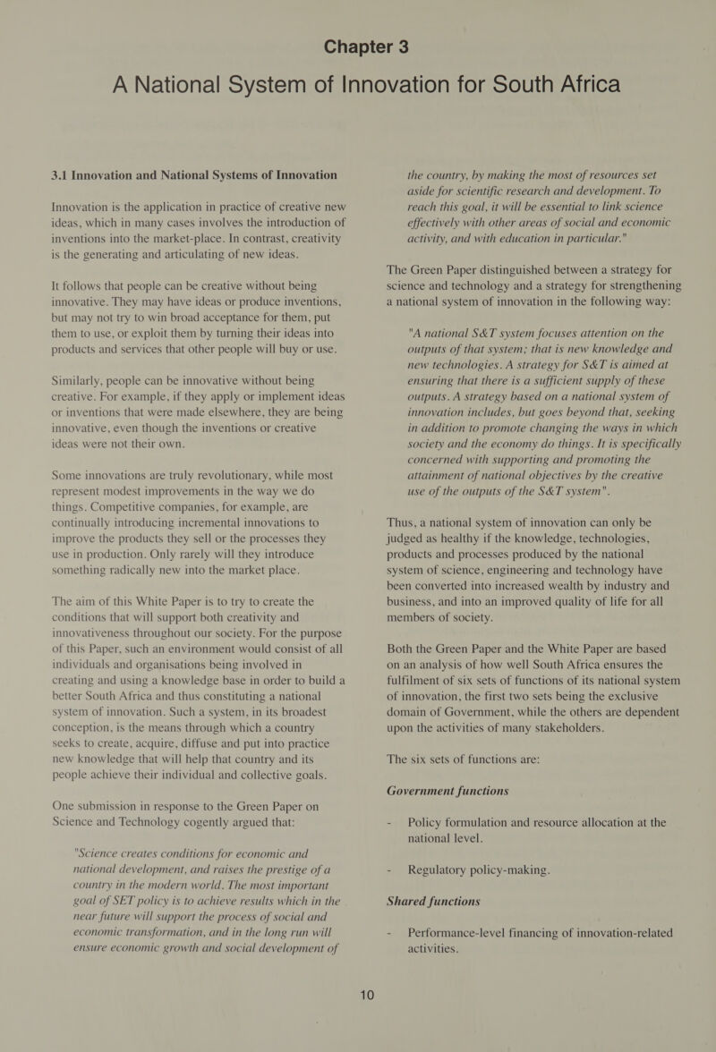 Innovation is the application in practice of creative new ideas, which in many cases involves the introduction of inventions into the market-place. In contrast, creativity is the generating and articulating of new ideas. It follows that people can be creative without being innovative. They may have ideas or produce inventions, but may not try to win broad acceptance for them, put them to use, or exploit them by turning their ideas into products and services that other people will buy or use. Similarly, people can be innovative without being creative. For example, if they apply or implement ideas or inventions that were made elsewhere, they are being innovative, even though the inventions or creative ideas were not their own. Some innovations are truly revolutionary, while most represent modest improvements in the way we do things. Competitive companies, for example, are continually introducing incremental innovations to improve the products they sell or the processes they use in production. Only rarely will they introduce something radically new into the market place. The aim of this White Paper is to try to create the conditions that will support both creativity and innovativeness throughout our society. For the purpose of this Paper, such an environment would consist of all individuals and organisations being involved in creating and using a knowledge base in order to build a better South Africa and thus constituting a national system of innovation. Such a system, in its broadest conception, is the means through which a country seeks to create, acquire, diffuse and put into practice new knowledge that will help that country and its people achieve their individual and collective goals. One submission in response to the Green Paper on Science and Technology cogently argued that: Science creates conditions for economic and national development, and raises the prestige of a country in the modern world. The most important goal of SET policy is to achieve results which in the near future will support the process of social and economic transformation, and in the long run will ensure economic growth and social development of 10 aside for scientific research and development. To reach this goal, it will be essential to link science effectively with other areas of social and economic activity, and with education in particular. The Green Paper distinguished between a strategy for science and technology and a strategy for strengthening a national system of innovation in the following way: A national S&amp;T system focuses attention on the outputs of that system; that is new knowledge and new technologies. A strategy for S&amp;T is aimed at ensuring that there is a sufficient supply of these outputs. A strategy based on a national system of innovation includes, but goes beyond that, seeking in addition to promote changing the ways in which society and the economy do things. It is specifically concerned with supporting and promoting the attainment of national objectives by the creative use of the outputs of the S&amp;T system. Thus, a national system of innovation can only be judged as healthy if the knowledge, technologies, products and processes produced by the national system of science, engineering and technology have been converted into increased wealth by industry and business, and into an improved quality of life for all members of society. Both the Green Paper and the White Paper are based on an analysis of how well South Africa ensures the fulfilment of six sets of functions of its national system of innovation, the first two sets being the exclusive domain of Government, while the others are dependent upon the activities of many stakeholders. The six sets of functions are: Government functions - Policy formulation and resource allocation at the national level. - Regulatory policy-making. Shared functions - Performance-level financing of innovation-related activities.