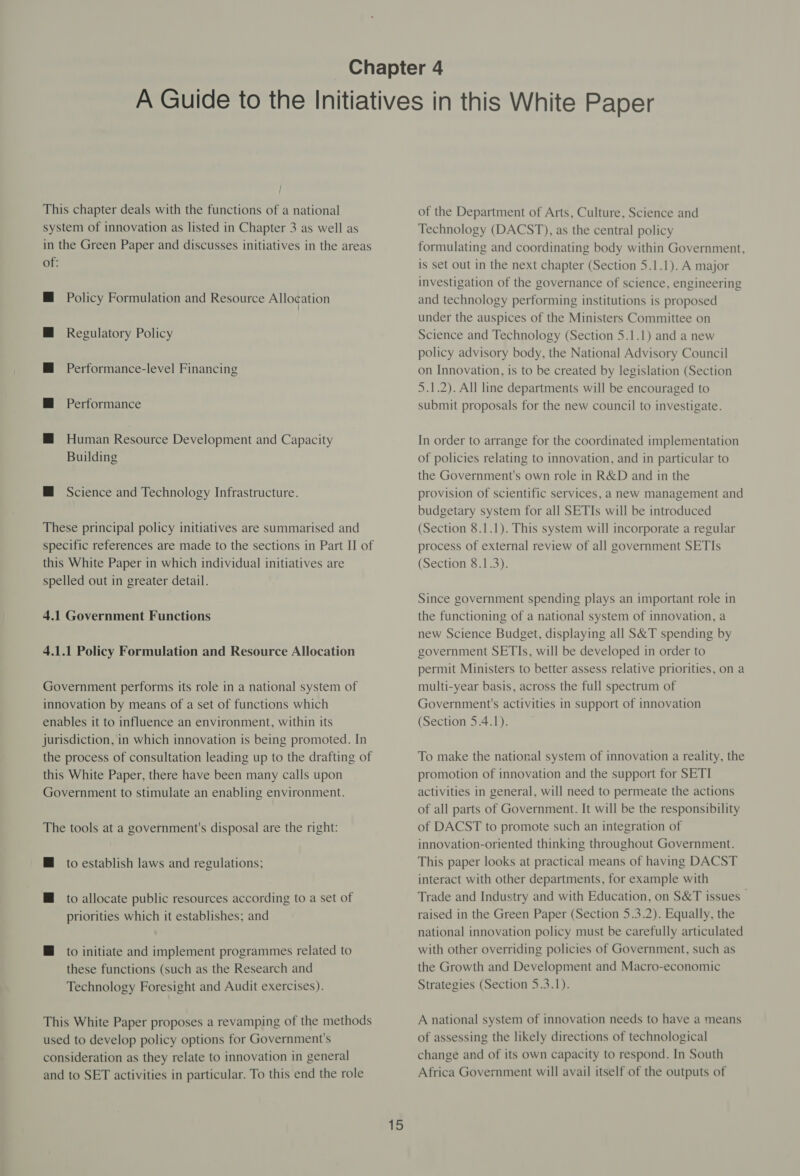 j ; This chapter deals with the functions of a national system of innovation as listed in Chapter 3 as well as in the Green Paper and discusses initiatives in the areas of: Policy Formulation and Resource Allocation Regulatory Policy Performance-level Financing Performance Human Resource Development and Capacity Building M Science and Technology Infrastructure. These principal policy initiatives are summarised and specific references are made to the sections in Part II of this White Paper in which individual initiatives are spelled out in greater detail. 4.1 Government Functions 4.1.1 Policy Formulation and Resource Allocation Government performs its role in a national system of innovation by means of a set of functions which enables it to influence an environment, within its jurisdiction, in which innovation is being promoted. In the process of consultation leading up to the drafting of this White Paper, there have been many calls upon Government to stimulate an enabling environment. The tools at a government's disposal are the right: M to establish laws and regulations; HM to allocate public resources according to a set of priorities which it establishes; and @ to initiate and implement programmes related to these functions (such as the Research and Technology Foresight and Audit exercises). This White Paper proposes a revamping of the methods used to develop policy options for Government's consideration as they relate to innovation in general and to SET activities in particular. To this end the role 15 of the Department of Arts, Culture, Science and Technology (DACST), as the central policy formulating and coordinating body within Government, is set out in the next chapter (Section 5.1.1). A major investigation of the governance of science, engineering and technology performing institutions is proposed under the auspices of the Ministers Committee on Science and Technology (Section 5.1.1) and a new policy advisory body, the National Advisory Council on Innovation, is to be created by legislation (Section 5.1.2). All line departments will be encouraged to submit proposals for the new council to investigate. In order to arrange for the coordinated implementation of policies relating to innovation, and in particular to the Government's own role in R&amp;D and in the provision of scientific services, a new management and budgetary system for all SETIs will be introduced (Section 8.1.1). This system will incorporate a regular process of external review of all government SETIs (Section 8.1.3). Since government spending plays an important role in the functioning of a national system of innovation, a new Science Budget, displaying all S&amp;T spending by government SETIs, will be developed in order to permit Ministers to better assess relative priorities, on a multi-year basis, across the full spectrum of Government's activities in support of innovation (Section 5.4.1). To make the national system of innovation a reality, the promotion of innovation and the support for SETI activities in general, will need to permeate the actions of all parts of Government. It will be the responsibility of DACST to promote such an integration of innovation-oriented thinking throughout Government. This paper looks at practical means of having DACST interact with other departments, for example with Trade and Industry and with Education, on S&amp;T issues raised in the Green Paper (Section 5.3.2). Equally, the national innovation policy must be carefully articulated with other overriding policies of Government, such as the Growth and Development and Macro-economic Strategies (Section 5.3.1). A national system of innovation needs to have a means of assessing the likely directions of technological change and of its own capacity to respond. In South Africa Government will avail itself of the outputs of