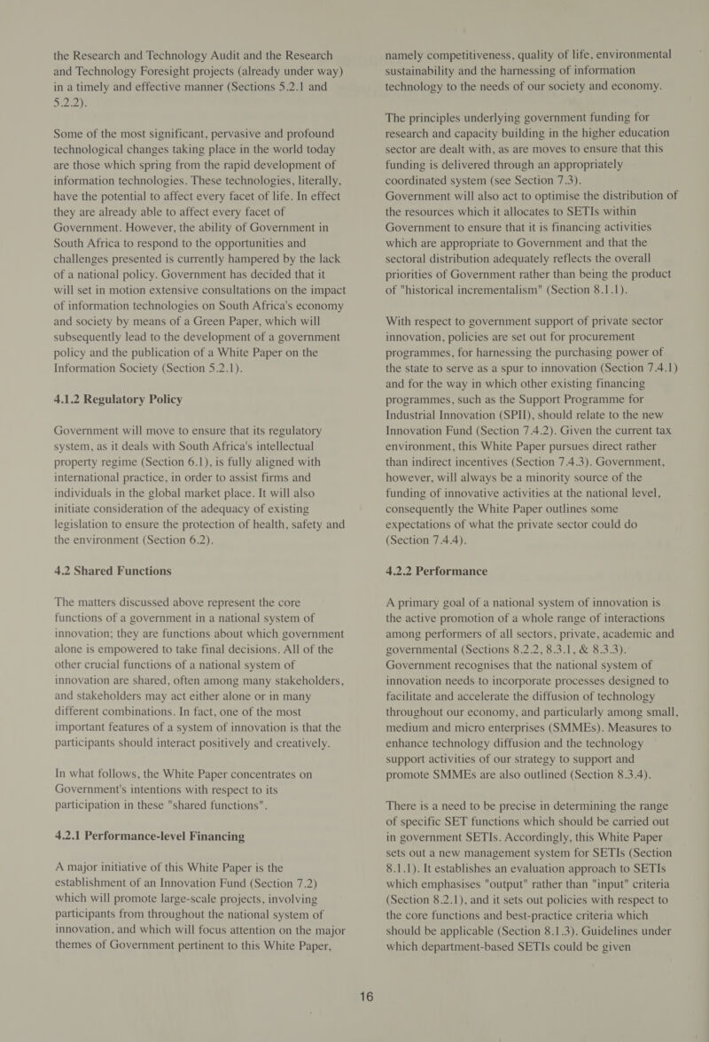 the Research and Technology Audit and the Research and Technology Foresight projects (already under way) in a timely and effective manner (Sections 5.2.1 and Die) Some of the most significant, pervasive and profound technological changes taking place in the world today are those which spring from the rapid development of information technologies. These technologies, literally, have the potential to affect every facet of life. In effect they are already able to affect every facet of Government. However, the ability of Government in South Africa to respond to the opportunities and challenges presented is currently hampered by the lack of a national policy. Government has decided that it will set in motion extensive consultations on the impact of information technologies on South Africa's economy and society by means of a Green Paper, which will subsequently lead to the development of a government policy and the publication of a White Paper on the Information Society (Section 5.2.1). 4.1.2 Regulatory Policy Government will move to ensure that its regulatory system, as it deals with South Africa's intellectual property regime (Section 6.1), is fully aligned with international practice, in order to assist firms and individuals in the global market place. It will also initiate consideration of the adequacy of existing legislation to ensure the protection of health, safety and the environment (Section 6.2). 4.2 Shared Functions The matters discussed above represent the core functions of a government in a national system of innovation; they are functions about which government alone is empowered to take final decisions. All of the other crucial functions of a national system of innovation are shared, often among many stakeholders, and stakeholders may act either alone or in many different combinations. In fact, one of the most important features of a system of innovation is that the participants should interact positively and creatively. In what follows, the White Paper concentrates on Government's intentions with respect to its participation in these shared functions. 4.2.1 Performance-level Financing A major initiative of this White Paper is the establishment of an Innovation Fund (Section 7.2) which will promote large-scale projects, involving participants from throughout the national system of innovation, and which will focus attention on the major themes of Government pertinent to this White Paper, 16 namely competitiveness, quality of life, environmental sustainability and the harnessing of information technology to the needs of our society and economy. The principles underlying government funding for research and capacity building in the higher education sector are dealt with, as are moves to ensure that this funding is delivered through an appropriately coordinated system (see Section 7.3). Government will also act to optimise the distribution of the resources which it allocates to SETIs within Government to ensure that it is financing activities which are appropriate to Government and that the sectoral distribution adequately reflects the overall priorities of Government rather than being the product of historical incrementalism (Section 8.1.1). With respect to government support of private sector innovation, policies are set out for procurement programmes, for harnessing the purchasing power of the state to serve as a spur to innovation (Section 7.4.1) and for the way in which other existing financing programmes, such as the Support Programme for Industrial Innovation (SPI), should relate to the new Innovation Fund (Section 7.4.2). Given the current tax environment, this White Paper pursues direct rather than indirect incentives (Section 7.4.3). Government, however, will always be a minority source of the funding of innovative activities at the national level, consequently the White Paper outlines some expectations of what the private sector could do (Section 7.4.4). 4.2.2 Performance A primary goal of a national system of innovation is the active promotion of a whole range of interactions among performers of all sectors, private, academic and governmental (Sections 8.2.2, 8.3.1, &amp; 8.3.3). Government recognises that the national system of innovation needs. to incorporate processes designed to facilitate and accelerate the diffusion of technology throughout our economy, and particularly among small, medium and micro enterprises (SMMEs). Measures to enhance technology diffusion and the technology support activities of our strategy to support and promote SMMEs are also outlined (Section 8.3.4). There is a need to be precise in determining the range of specific SET functions which should be carried out in government SETIs. Accordingly, this White Paper sets out a new management system for SETIs (Section 8.1.1). It establishes an evaluation approach to SETIs which emphasises output rather than input criteria (Section 8.2.1), and it sets out policies with respect to the core functions and best-practice criteria which should be applicable (Section 8.1.3). Guidelines under which department-based SETIs could be given