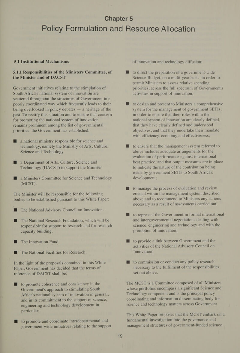 5.1 Institutional Mechanisms 5.1.1 Responsibilities of the Ministers Committee, of the Minister and of DACST Government initiatives relating to the stimulation of South Africa's national system of innovation are scattered throughout the structures of Government in a poorly coordinated way which frequently leads to their being overlooked in policy debates — a heritage of the past. To rectify this situation and to ensure that concern for promoting the national system of innovation remains prominent among the list of governmental priorities, the Government has established: @ a national ministry responsible for science and technology, namely the Ministry of Arts, Culture, Science and Technology M a Department of Arts, Culture, Science and Technology (DACST) to support the Minister M@ a Ministers Committee for Science and Technology (MCST). The Minister will be responsible for the following bodies to be established pursuant to this White Paper: M The National Advisory Council on Innovation. M The National Research Foundation, which will be responsible for support to research and for research capacity building. M@ The Innovation Fund. HM The National Facilities for Research. In the light of the proposals contained in this White Paper, Government has decided that the terms of reference of DACST shall be: HM to promote coherence and consistency in the Government's approach to stimulating South Africa's national system of innovation in general, and in its commitment to the support of science, engineering and technology development in particular; HM to promote and coordinate interdepartmental and government-wide initiatives relating to the support of innovation and technology diffusion; M to direct the preparation of a government-wide Science Budget, on a multi-year basis, in order to permit Ministers to assess relative spending priorities, across the full spectrum of Government's activities in support of innovation; M to design and present to Ministers a comprehensive system for the management of government SETIs, in order to ensure that their roles within the national system of innovation are clearly defined, that they have clearly defined and understood objectives, and that they undertake their mandate with efficiency, economy and effectiveness; M to ensure that the management system referred to above includes adequate arrangements for the evaluation of performance against international best practice, and that output measures are in place to indicate the nature of the contribution being made by government SETIs to South Africa's development; M to manage the process of evaluation and review created within the management system described above and to recommend to Ministers any actions necessary as a result of assessments carried out; HM to represent the Government in formal international and intergovernmental negotiations dealing with science, engineering and technology and with the promotion of innovation; HM to provide a link between Government and the activities of the National Advisory Council on Innovation; HM to commission or conduct any policy research necessary to the fulfilment of the responsibilities set out above. The MCST is a Committee composed of all Ministers whose portfolios encompass a significant Science and Technology component and is the principal policy coordinating and information disseminating body for science and technology matters across Government. This White Paper proposes that the MCST embark on a fundamental investigation into the governance and management structures of government-funded science